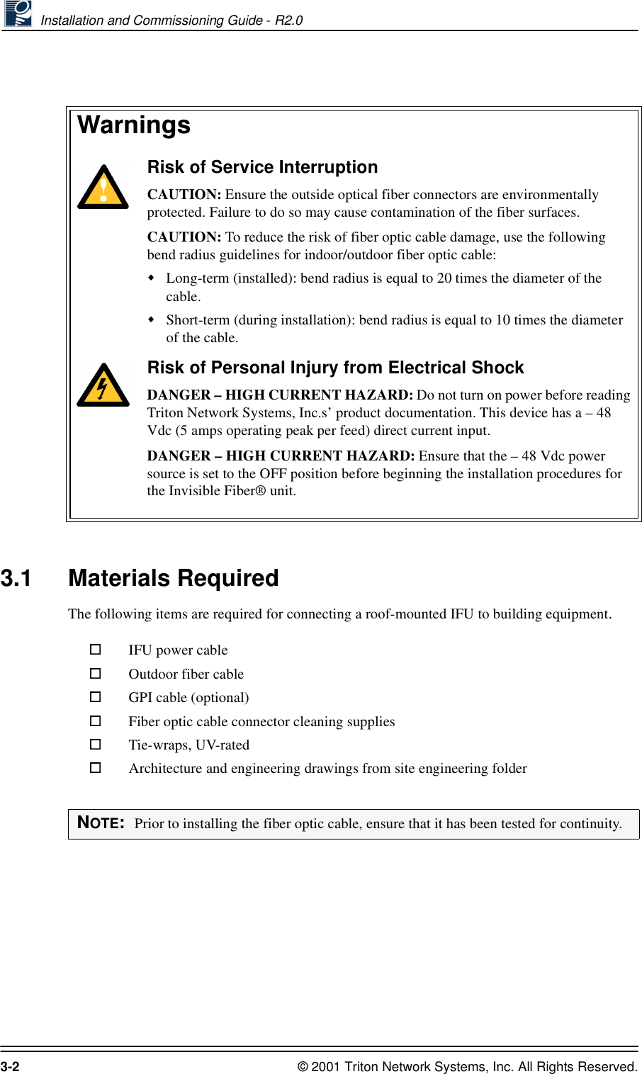  Installation and Commissioning Guide - R2.03-2 © 2001 Triton Network Systems, Inc. All Rights Reserved.3.1 Materials RequiredThe following items are required for connecting a roof-mounted IFU to building equipment. :DUQLQJVRisk of Service InterruptionCAUTION: Ensure the outside optical fiber connectors are environmentally protected. Failure to do so may cause contamination of the fiber surfaces.CAUTION: To reduce the risk of fiber optic cable damage, use the following bend radius guidelines for indoor/outdoor fiber optic cable: Long-term (installed): bend radius is equal to 20 times the diameter of the cable.Short-term (during installation): bend radius is equal to 10 times the diameter of the cable.Risk of Personal Injury from Electrical ShockDANGER – HIGH CURRENT HAZARD: Do not turn on power before reading Triton Network Systems, Inc.s’ product documentation. This device has a – 48 Vdc (5 amps operating peak per feed) direct current input.DANGER – HIGH CURRENT HAZARD: Ensure that the – 48 Vdc power source is set to the OFF position before beginning the installation procedures for the Invisible Fiber® unit. IFU power cableOutdoor fiber cableGPI cable (optional)Fiber optic cable connector cleaning suppliesTie-wraps, UV-ratedArchitecture and engineering drawings from site engineering folderNOTE:  Prior to installing the fiber optic cable, ensure that it has been tested for continuity.