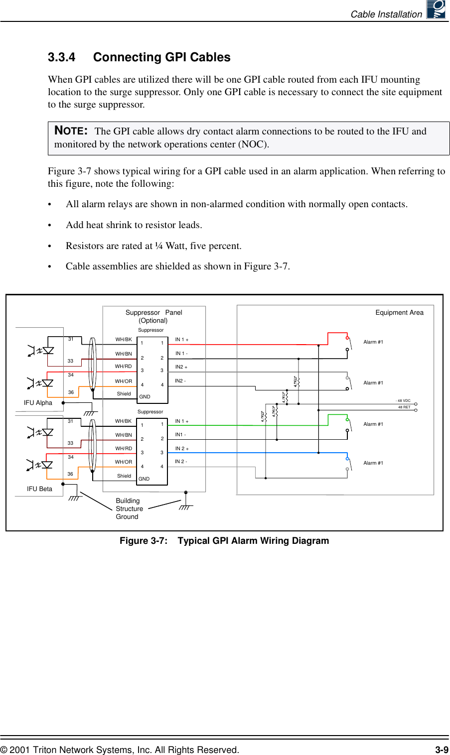 Cable Installation © 2001 Triton Network Systems, Inc. All Rights Reserved. 3-93.3.4 Connecting GPI CablesWhen GPI cables are utilized there will be one GPI cable routed from each IFU mounting location to the surge suppressor. Only one GPI cable is necessary to connect the site equipment to the surge suppressor.Figure 3-7 shows typical wiring for a GPI cable used in an alarm application. When referring to this figure, note the following:•All alarm relays are shown in non-alarmed condition with normally open contacts.•Add heat shrink to resistor leads.•Resistors are rated at ¼ Watt, five percent.•Cable assemblies are shielded as shown in Figure 3-7.Figure 3-7:    Typical GPI Alarm Wiring DiagramNOTE:  The GPI cable allows dry contact alarm connections to be routed to the IFU and monitored by the network operations center (NOC).IFU Alpha31 WH/BK33WH/BN34WH/RD36SuppressorGNDShield1122344WH/ORIFU BetaIN 1 -IN 1 +IN2 +IN2 -3Suppressor Panel(Optional)BuildingStructureGroundEquipment Area31 WH/BK33WH/BN34WH/RD36SuppressorGNDShield1122344WH/ORIN1 -IN 1 +IN 2 +IN 2 -3Alarm #1Alarm #1Alarm #1Alarm #1- 48 VDC48 RET