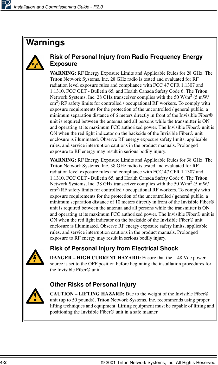  Installation and Commissioning Guide - R2.04-2 © 2001 Triton Network Systems, Inc. All Rights Reserved.:DUQLQJVRisk of Personal Injury from Radio Frequency Energy ExposureWARNING: RF Energy Exposure Limits and Applicable Rules for 28 GHz. The Triton Network Systems, Inc. 28 GHz radio is tested and evaluated for RF radiation level exposure rules and compliance with FCC 47 CFR 1.1307 and 1.1310, FCC OET - Bulletin 65, and Health Canada Safety Code 6. The Triton Network Systems, Inc. 28 GHz transceiver complies with the 50 W/m2 (5 mW/cm2) RF safety limits for controlled / occupational RF workers. To comply with exposure requirements for the protection of the uncontrolled / general public, a minimum separation distance of 6 meters directly in front of the Invisible Fiber® unit is required between the antenna and all persons while the transmitter is ON and operating at its maximum FCC authorized power. The Invisible Fiber® unit is ON when the red light indicator on the backside of the Invisible Fiber® unit enclosure is illuminated. Observe RF energy exposure safety limits, applicable rules, and service interruption cautions in the product manuals. Prolonged exposure to RF energy may result in serious bodily injury.WARNING: RF Energy Exposure Limits and Applicable Rules for 38 GHz. The Triton Network Systems, Inc. 38 GHz radio is tested and evaluated for RF radiation level exposure rules and compliance with FCC 47 CFR 1.1307 and 1.1310, FCC OET - Bulletin 65, and Health Canada Safety Code 6. The Triton Network Systems, Inc. 38 GHz transceiver complies with the 50 W/m2 (5 mW/cm2) RF safety limits for controlled / occupational RF workers. To comply with exposure requirements for the protection of the uncontrolled / general public, a minimum separation distance of 10 meters directly in front of the Invisible Fiber® unit is required between the antenna and all persons while the transmitter is ON and operating at its maximum FCC authorized power. The Invisible Fiber® unit is ON when the red light indicator on the backside of the Invisible Fiber® unit enclosure is illuminated. Observe RF energy exposure safety limits, applicable rules, and service interruption cautions in the product manuals. Prolonged exposure to RF energy may result in serious bodily injury.Risk of Personal Injury from Electrical ShockDANGER – HIGH CURRENT HAZARD: Ensure that the – 48 Vdc power source is set to the OFF position before beginning the installation procedures for the Invisible Fiber® unit. Other Risks of Personal InjuryCAUTION – LIFTING HAZARD: Due to the weight of the Invisible Fiber® unit (up to 50 pounds), Triton Network Systems, Inc. recommends using proper lifting techniques and equipment. Lifting equipment must be capable of lifting and positioning the Invisible Fiber® unit in a safe manner.