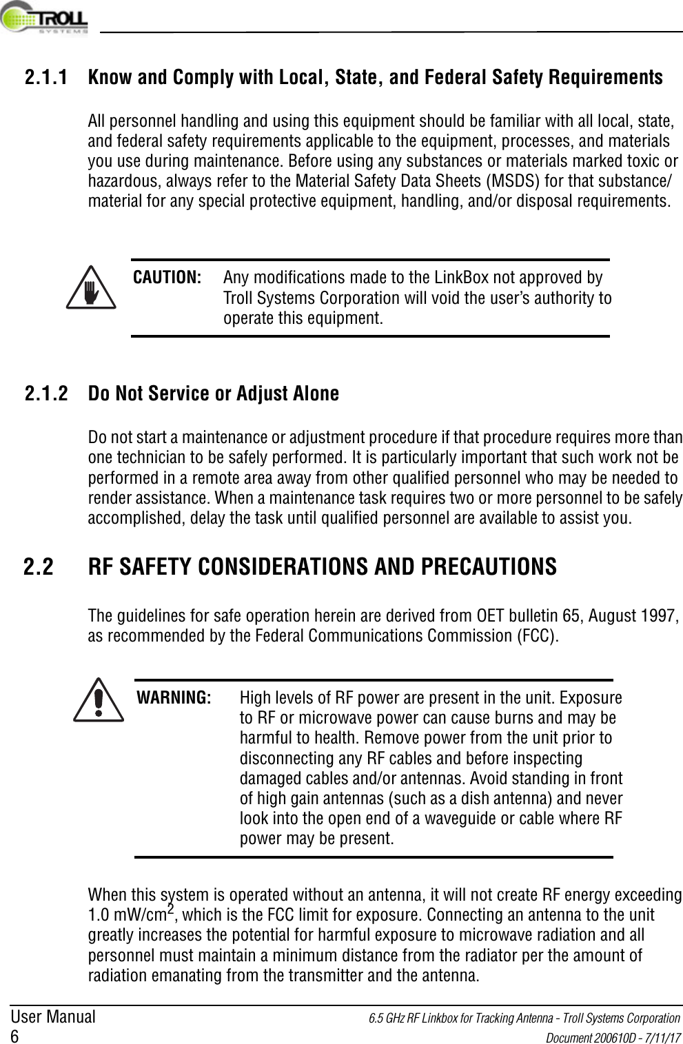 User Manual 6.5 GHz RF Linkbox for Tracking Antenna - Troll Systems Corporation 6 Document 200610D - 7/11/17 2.1.1 Know and Comply with Local, State, and Federal Safety RequirementsAll personnel handling and using this equipment should be familiar with all local, state, and federal safety requirements applicable to the equipment, processes, and materials you use during maintenance. Before using any substances or materials marked toxic or hazardous, always refer to the Material Safety Data Sheets (MSDS) for that substance/material for any special protective equipment, handling, and/or disposal requirements.2.1.2 Do Not Service or Adjust AloneDo not start a maintenance or adjustment procedure if that procedure requires more than one technician to be safely performed. It is particularly important that such work not be performed in a remote area away from other qualified personnel who may be needed to render assistance. When a maintenance task requires two or more personnel to be safely accomplished, delay the task until qualified personnel are available to assist you.2.2 RF SAFETY CONSIDERATIONS AND PRECAUTIONSThe guidelines for safe operation herein are derived from OET bulletin 65, August 1997, as recommended by the Federal Communications Commission (FCC).When this system is operated without an antenna, it will not create RF energy exceeding 1.0 mW/cm2, which is the FCC limit for exposure. Connecting an antenna to the unit greatly increases the potential for harmful exposure to microwave radiation and all personnel must maintain a minimum distance from the radiator per the amount of radiation emanating from the transmitter and the antenna.CAUTION: Any modifications made to the LinkBox not approved by Troll Systems Corporation will void the user’s authority to operate this equipment.WARNING: High levels of RF power are present in the unit. Exposure to RF or microwave power can cause burns and may be harmful to health. Remove power from the unit prior to disconnecting any RF cables and before inspecting damaged cables and/or antennas. Avoid standing in front of high gain antennas (such as a dish antenna) and never look into the open end of a waveguide or cable where RF power may be present.