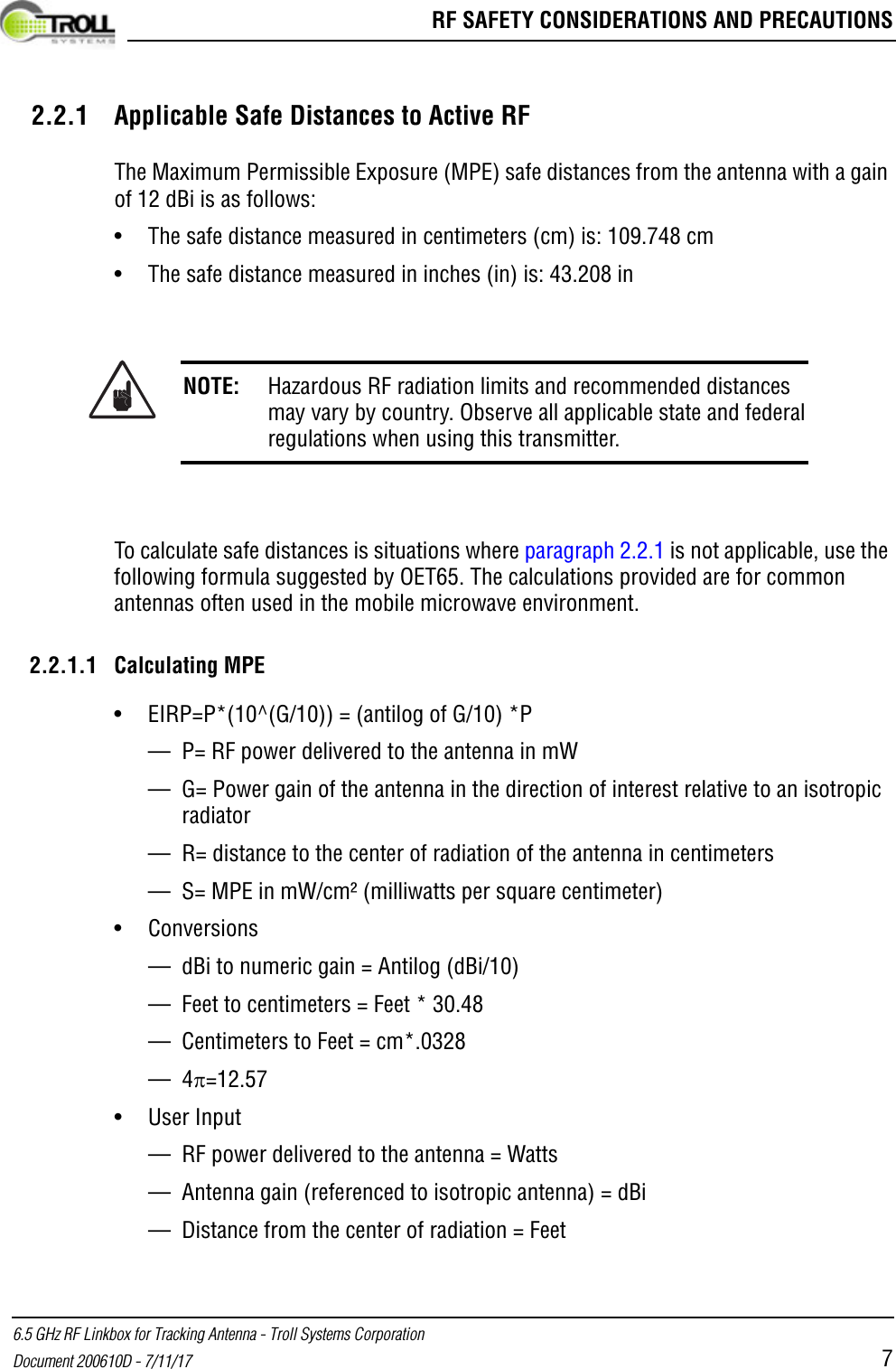  RF SAFETY CONSIDERATIONS AND PRECAUTIONS6.5 GHz RF Linkbox for Tracking Antenna - Troll Systems CorporationDocument 200610D - 7/11/17 72.2.1 Applicable Safe Distances to Active RFThe Maximum Permissible Exposure (MPE) safe distances from the antenna with a gain of 12 dBi is as follows:• The safe distance measured in centimeters (cm) is: 109.748 cm• The safe distance measured in inches (in) is: 43.208 inTo calculate safe distances is situations where paragraph 2.2.1 is not applicable, use the following formula suggested by OET65. The calculations provided are for common antennas often used in the mobile microwave environment.2.2.1.1 Calculating MPE• EIRP=P*(10^(G/10)) = (antilog of G/10) *P— P= RF power delivered to the antenna in mW— G= Power gain of the antenna in the direction of interest relative to an isotropic radiator — R= distance to the center of radiation of the antenna in centimeters— S= MPE in mW/cm² (milliwatts per square centimeter)• Conversions— dBi to numeric gain = Antilog (dBi/10) — Feet to centimeters = Feet * 30.48— Centimeters to Feet = cm*.0328—4=12.57• User Input— RF power delivered to the antenna = Watts — Antenna gain (referenced to isotropic antenna) = dBi— Distance from the center of radiation = FeetNOTE: Hazardous RF radiation limits and recommended distances may vary by country. Observe all applicable state and federal regulations when using this transmitter.