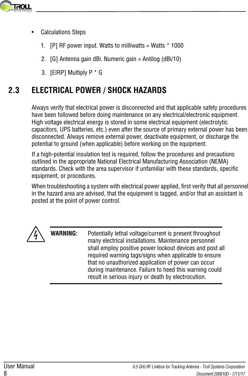 User Manual 6.5 GHz RF Linkbox for Tracking Antenna - Troll Systems Corporation 8 Document 200610D - 7/11/17 • Calculations Steps1. [P] RF power input. Watts to milliwatts = Watts * 10002. [G] Antenna gain dBi. Numeric gain = Antilog (dBi/10)3. [EIRP] Multiply P * G2.3 ELECTRICAL POWER / SHOCK HAZARDSAlways verify that electrical power is disconnected and that applicable safety procedures have been followed before doing maintenance on any electrical/electronic equipment. High voltage electrical energy is stored in some electrical equipment (electrolytic capacitors, UPS batteries, etc.) even after the source of primary external power has been disconnected. Always remove external power, deactivate equipment, or discharge the potential to ground (when applicable) before working on the equipment.If a high-potential insulation test is required, follow the procedures and precautions outlined in the appropriate National Electrical Manufacturing Association (NEMA) standards. Check with the area supervisor if unfamiliar with these standards, specific equipment, or procedures.When troubleshooting a system with electrical power applied, first verify that all personnel in the hazard area are advised, that the equipment is tagged, and/or that an assistant is posted at the point of power control.WARNING: Potentially lethal voltage/current is present throughout many electrical installations. Maintenance personnel shall employ positive power lockout devices and post all required warning tags/signs when applicable to ensure that no unauthorized application of power can occur during maintenance. Failure to heed this warning could result in serious injury or death by electrocution.