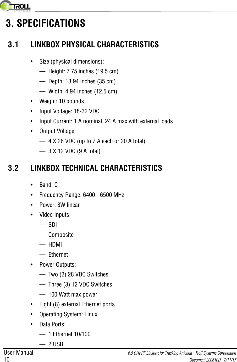 User Manual 6.5 GHz RF Linkbox for Tracking Antenna - Troll Systems Corporation 10  Document 200610D - 7/11/17  3. SPECIFICATIONS3.1 LINKBOX PHYSICAL CHARACTERISTICS• Size (physical dimensions):— Height: 7.75 inches (19.5 cm)— Depth: 13.94 inches (35 cm)— Width: 4.94 inches (12.5 cm)• Weight: 10 pounds• Input Voltage: 18-32 VDC• Input Current: 1 A nominal, 24 A max with external loads• Output Voltage: — 4 X 28 VDC (up to 7 A each or 20 A total)— 3 X 12 VDC (9 A total)3.2 LINKBOX TECHNICAL CHARACTERISTICS• Band: C• Frequency Range: 6400 - 6500 MHz• Power: 8W linear• Video Inputs:— SDI— Composite— HDMI— Ethernet• Power Outputs:— Two (2) 28 VDC Switches— Three (3) 12 VDC Switches— 100 Watt max power• Eight (8) external Ethernet ports• Operating System: Linux• Data Ports:— 1 Ethernet 10/100— 2 USB