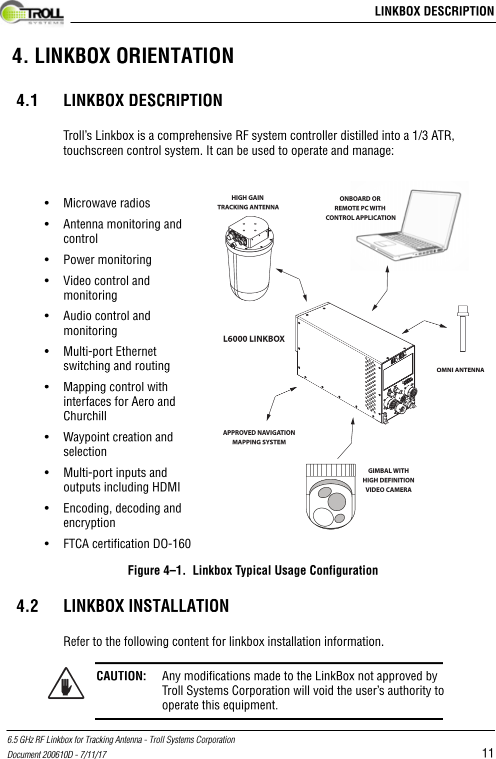  LINKBOX DESCRIPTION6.5 GHz RF Linkbox for Tracking Antenna - Troll Systems CorporationDocument 200610D - 7/11/17 11 4. LINKBOX ORIENTATION 4.1 LINKBOX DESCRIPTIONTroll’s Linkbox is a comprehensive RF system controller distilled into a 1/3 ATR, touchscreen control system. It can be used to operate and manage:Figure 4–1.  Linkbox Typical Usage Configuration4.2 LINKBOX INSTALLATIONRefer to the following content for linkbox installation information.CAUTION: Any modifications made to the LinkBox not approved by Troll Systems Corporation will void the user’s authority to operate this equipment.OMNI ANTENNAHIGH GAIN TRACKING ANTENNAGIMBAL WITHHIGH DEFINITIONVIDEO CAMERAONBOARD OR REMOTE PC WITH CONTROL APPLICATIONL6000 LINKBOXAPPROVED NAVIGATIONMAPPING SYSTEM• Microwave radios• Antenna monitoring and control• Power monitoring• Video control and monitoring• Audio control and monitoring• Multi-port Ethernet switching and routing• Mapping control with interfaces for Aero and Churchill • Waypoint creation and selection• Multi-port inputs and outputs including HDMI• Encoding, decoding and encryption• FTCA certification DO-160