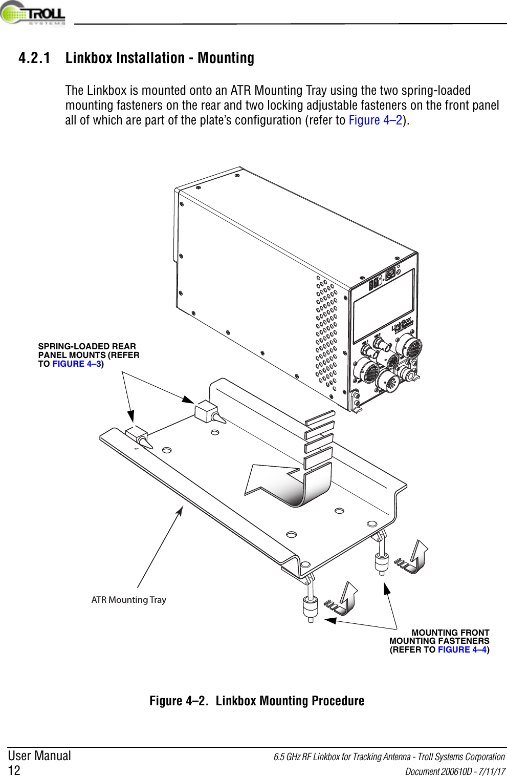 User Manual 6.5 GHz RF Linkbox for Tracking Antenna - Troll Systems Corporation 12  Document 200610D - 7/11/17 4.2.1 Linkbox Installation - MountingThe Linkbox is mounted onto an ATR Mounting Tray using the two spring-loaded mounting fasteners on the rear and two locking adjustable fasteners on the front panel all of which are part of the plate’s configuration (refer to Figure 4–2).Figure 4–2.  Linkbox Mounting ProcedureATR Mounting TraySPRING-LOADED REAR PANEL MOUNTS (REFER TO FIGURE 4–3)MOUNTING FRONT MOUNTING FASTENERS (REFER TO FIGURE 4–4)