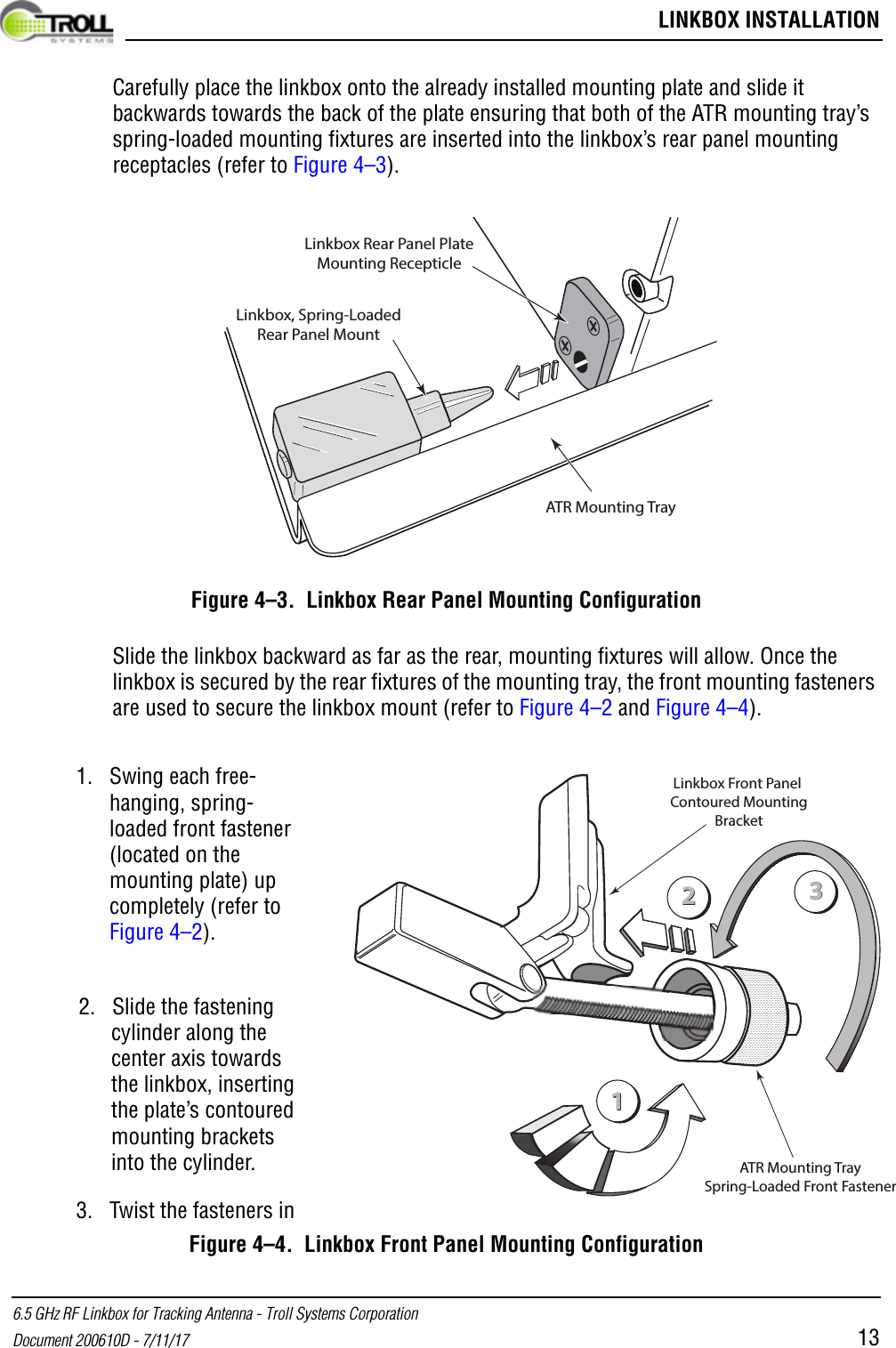  LINKBOX INSTALLATION6.5 GHz RF Linkbox for Tracking Antenna - Troll Systems CorporationDocument 200610D - 7/11/17 13Carefully place the linkbox onto the already installed mounting plate and slide it backwards towards the back of the plate ensuring that both of the ATR mounting tray’s spring-loaded mounting fixtures are inserted into the linkbox’s rear panel mounting receptacles (refer to Figure 4–3).Figure 4–3.  Linkbox Rear Panel Mounting ConfigurationSlide the linkbox backward as far as the rear, mounting fixtures will allow. Once the linkbox is secured by the rear fixtures of the mounting tray, the front mounting fasteners are used to secure the linkbox mount (refer to Figure 4–2 and Figure 4–4).Figure 4–4.  Linkbox Front Panel Mounting ConfigurationATR Mounting TrayLinkbox, Spring-LoadedRear Panel MountLinkbox Rear Panel PlateMounting Recepticle112233ATR Mounting TraySpring-Loaded Front FastenerLinkbox Front Panel Contoured MountingBracket1. Swing each free-hanging, spring-loaded front fastener (located on the mounting plate) up completely (refer to Figure 4–2).2. Slide the fastening cylinder along the center axis towards the linkbox, inserting the plate’s contoured mounting brackets into the cylinder.3. Twist the fasteners in 