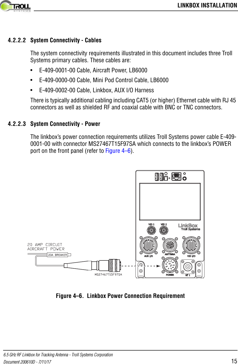  LINKBOX INSTALLATION6.5 GHz RF Linkbox for Tracking Antenna - Troll Systems CorporationDocument 200610D - 7/11/17 154.2.2.2 System Connectivity - CablesThe system connectivity requirements illustrated in this document includes three Troll Systems primary cables. These cables are:• E-409-0001-00 Cable, Aircraft Power, LB6000• E-409-0000-00 Cable, Mini Pod Control Cable, LB6000• E-409-0002-00 Cable, Linkbox, AUX I/O HarnessThere is typically additional cabling including CAT5 (or higher) Ethernet cable with RJ 45 connectors as well as shielded RF and coaxial cable with BNC or TNC connectors.4.2.2.3 System Connectivity - PowerThe linkbox’s power connection requirements utilizes Troll Systems power cable E-409-0001-00 with connector MS27467T15F97SA which connects to the linkbox’s POWER port on the front panel (refer to Figure 4–6).Figure 4–6.  Linkbox Power Connection Requirement