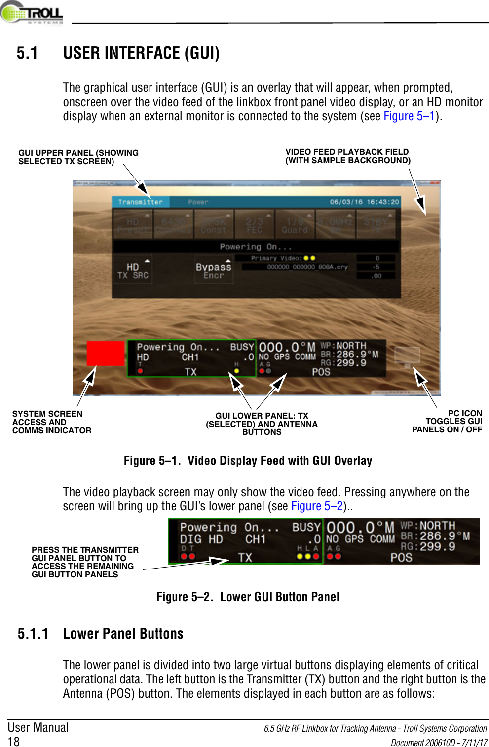 User Manual 6.5 GHz RF Linkbox for Tracking Antenna - Troll Systems Corporation 18  Document 200610D - 7/11/17 5.1 USER INTERFACE (GUI)The graphical user interface (GUI) is an overlay that will appear, when prompted, onscreen over the video feed of the linkbox front panel video display, or an HD monitor display when an external monitor is connected to the system (see Figure 5–1).Figure 5–1.  Video Display Feed with GUI OverlayThe video playback screen may only show the video feed. Pressing anywhere on the screen will bring up the GUI’s lower panel (see Figure 5–2)..Figure 5–2.  Lower GUI Button Panel5.1.1 Lower Panel ButtonsThe lower panel is divided into two large virtual buttons displaying elements of critical operational data. The left button is the Transmitter (TX) button and the right button is the Antenna (POS) button. The elements displayed in each button are as follows:GUI UPPER PANEL (SHOWING SELECTED TX SCREEN)VIDEO FEED PLAYBACK FIELD (WITH SAMPLE BACKGROUND)SYSTEM SCREEN ACCESS AND COMMS INDICATOR GUI LOWER PANEL: TX (SELECTED) AND ANTENNA BUTTONSPC ICON TOGGLES GUI PANELS ON / OFFPRESS THE TRANSMITTER GUI PANEL BUTTON TO ACCESS THE REMAINING GUI BUTTON PANELS