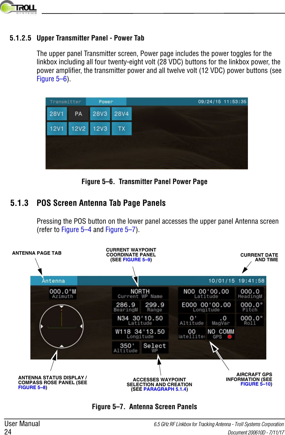 User Manual 6.5 GHz RF Linkbox for Tracking Antenna - Troll Systems Corporation 24  Document 200610D - 7/11/17 5.1.2.5 Upper Transmitter Panel - Power TabThe upper panel Transmitter screen, Power page includes the power toggles for the linkbox including all four twenty-eight volt (28 VDC) buttons for the linkbox power, the power amplifier, the transmitter power and all twelve volt (12 VDC) power buttons (see Figure 5–6).Figure 5–6.  Transmitter Panel Power Page5.1.3 POS Screen Antenna Tab Page PanelsPressing the POS button on the lower panel accesses the upper panel Antenna screen (refer to Figure 5–4 and Figure 5–7).Figure 5–7.  Antenna Screen PanelsCURRENT WAYPOINT COORDINATE PANEL (SEE FIGURE 5–9)CURRENT DATE AND TIMEANTENNA STATUS DISPLAY / COMPASS ROSE PANEL (SEE FIGURE 5–8)AIRCRAFT GPS INFORMATION (SEE FIGURE 5–10)ANTENNA PAGE TABACCESSES WAYPOINT SELECTION AND CREATION (SEE PARAGRAPH 5.1.4)