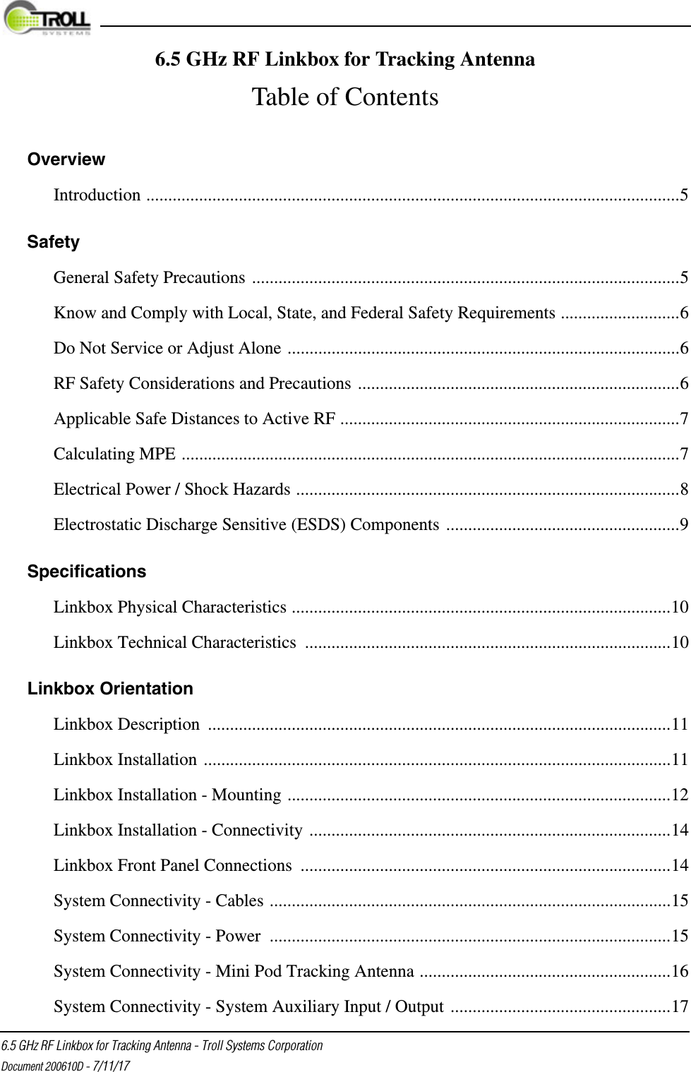  6.5 GHz RF Linkbox for Tracking Antenna - Troll Systems CorporationDocument 200610D - 7/11/17Overview Introduction .........................................................................................................................5Safety General Safety Precautions .................................................................................................5Know and Comply with Local, State, and Federal Safety Requirements ...........................6Do Not Service or Adjust Alone .........................................................................................6RF Safety Considerations and Precautions .........................................................................6Applicable Safe Distances to Active RF .............................................................................7Calculating MPE .................................................................................................................7Electrical Power / Shock Hazards .......................................................................................8Electrostatic Discharge Sensitive (ESDS) Components .....................................................9Specifications Linkbox Physical Characteristics ......................................................................................10Linkbox Technical Characteristics ...................................................................................10Linkbox Orientation Linkbox Description .........................................................................................................11Linkbox Installation ..........................................................................................................11Linkbox Installation - Mounting .......................................................................................12Linkbox Installation - Connectivity ..................................................................................14Linkbox Front Panel Connections ....................................................................................14System Connectivity - Cables ...........................................................................................15System Connectivity - Power  ...........................................................................................15System Connectivity - Mini Pod Tracking Antenna .........................................................16System Connectivity - System Auxiliary Input / Output ..................................................176.5 GHz RF Linkbox for Tracking AntennaTable of Contents