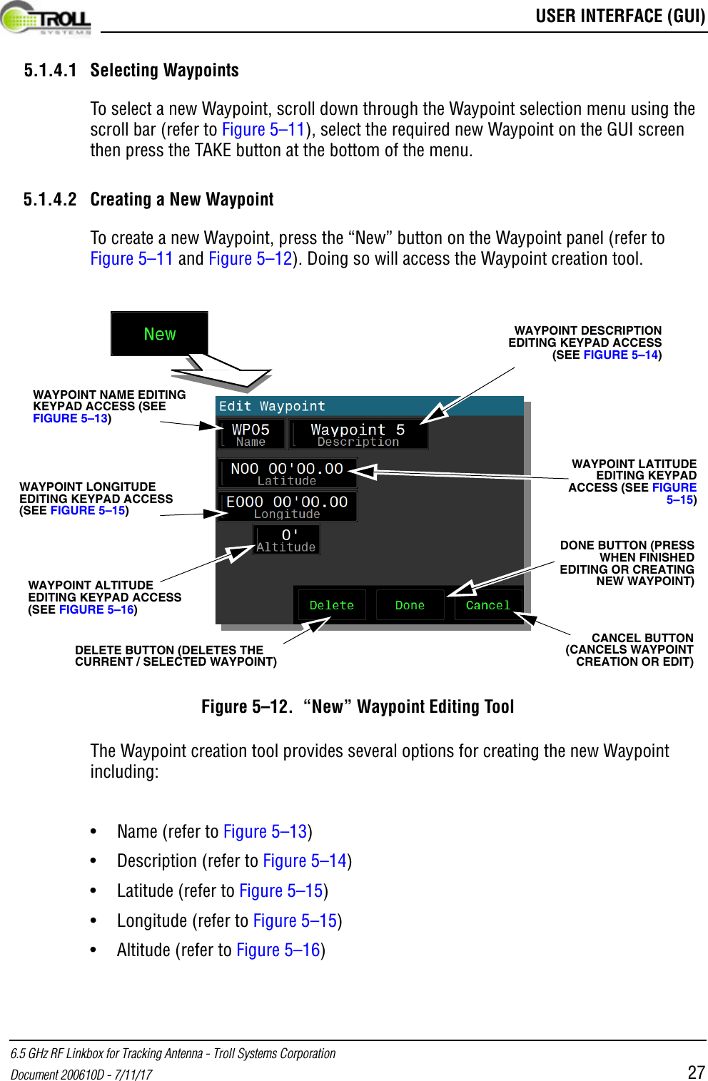  USER INTERFACE (GUI)6.5 GHz RF Linkbox for Tracking Antenna - Troll Systems CorporationDocument 200610D - 7/11/17 275.1.4.1 Selecting WaypointsTo select a new Waypoint, scroll down through the Waypoint selection menu using the scroll bar (refer to Figure 5–11), select the required new Waypoint on the GUI screen then press the TAKE button at the bottom of the menu. 5.1.4.2 Creating a New WaypointTo create a new Waypoint, press the “New” button on the Waypoint panel (refer to Figure 5–11 and Figure 5–12). Doing so will access the Waypoint creation tool.Figure 5–12.  “New” Waypoint Editing ToolThe Waypoint creation tool provides several options for creating the new Waypoint including:•Name (refer to Figure 5–13)• Description (refer to Figure 5–14)• Latitude (refer to Figure 5–15)• Longitude (refer to Figure 5–15)• Altitude (refer to Figure 5–16)WAYPOINT DESCRIPTION EDITING KEYPAD ACCESS (SEE FIGURE 5–14)WAYPOINT NAME EDITING KEYPAD ACCESS (SEE FIGURE 5–13)WAYPOINT LONGITUDE EDITING KEYPAD ACCESS (SEE FIGURE 5–15)WAYPOINT LATITUDE EDITING KEYPAD ACCESS (SEE FIGURE 5–15)WAYPOINT ALTITUDE EDITING KEYPAD ACCESS (SEE FIGURE 5–16)DONE BUTTON (PRESS WHEN FINISHED EDITING OR CREATING NEW WAYPOINT)CANCEL BUTTON (CANCELS WAYPOINT CREATION OR EDIT)DELETE BUTTON (DELETES THE CURRENT / SELECTED WAYPOINT)