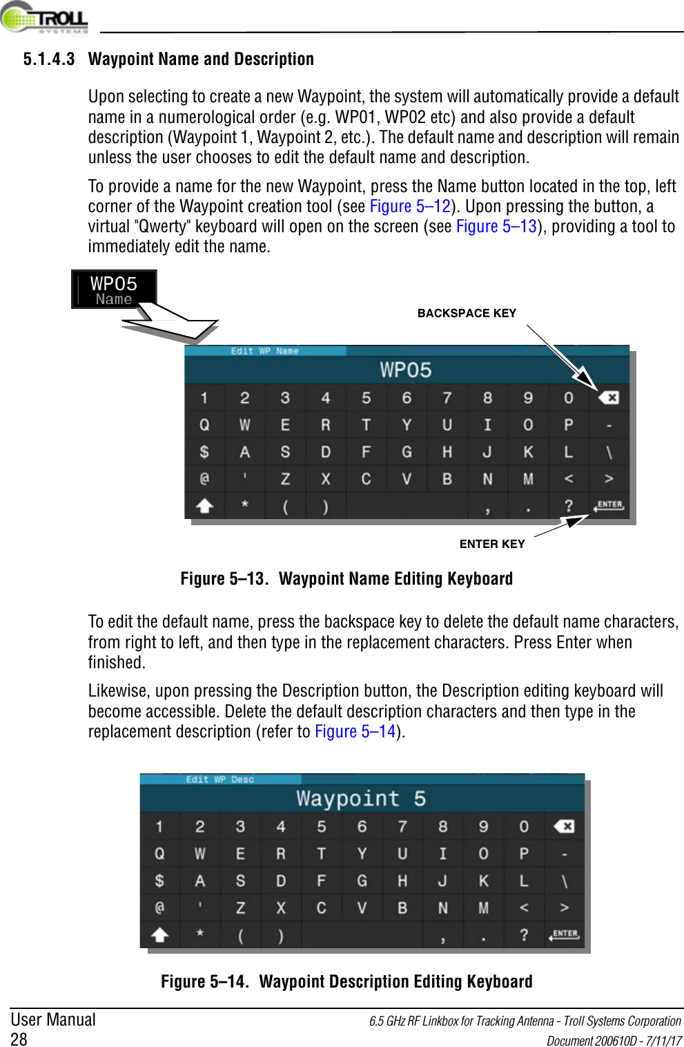 User Manual 6.5 GHz RF Linkbox for Tracking Antenna - Troll Systems Corporation 28  Document 200610D - 7/11/17 5.1.4.3 Waypoint Name and DescriptionUpon selecting to create a new Waypoint, the system will automatically provide a default name in a numerological order (e.g. WP01, WP02 etc) and also provide a default description (Waypoint 1, Waypoint 2, etc.). The default name and description will remain unless the user chooses to edit the default name and description.To provide a name for the new Waypoint, press the Name button located in the top, left corner of the Waypoint creation tool (see Figure 5–12). Upon pressing the button, a virtual &quot;Qwerty&quot; keyboard will open on the screen (see Figure 5–13), providing a tool to immediately edit the name. Figure 5–13.  Waypoint Name Editing KeyboardTo edit the default name, press the backspace key to delete the default name characters, from right to left, and then type in the replacement characters. Press Enter when finished.Likewise, upon pressing the Description button, the Description editing keyboard will become accessible. Delete the default description characters and then type in the replacement description (refer to Figure 5–14).Figure 5–14.  Waypoint Description Editing KeyboardBACKSPACE KEYENTER KEY