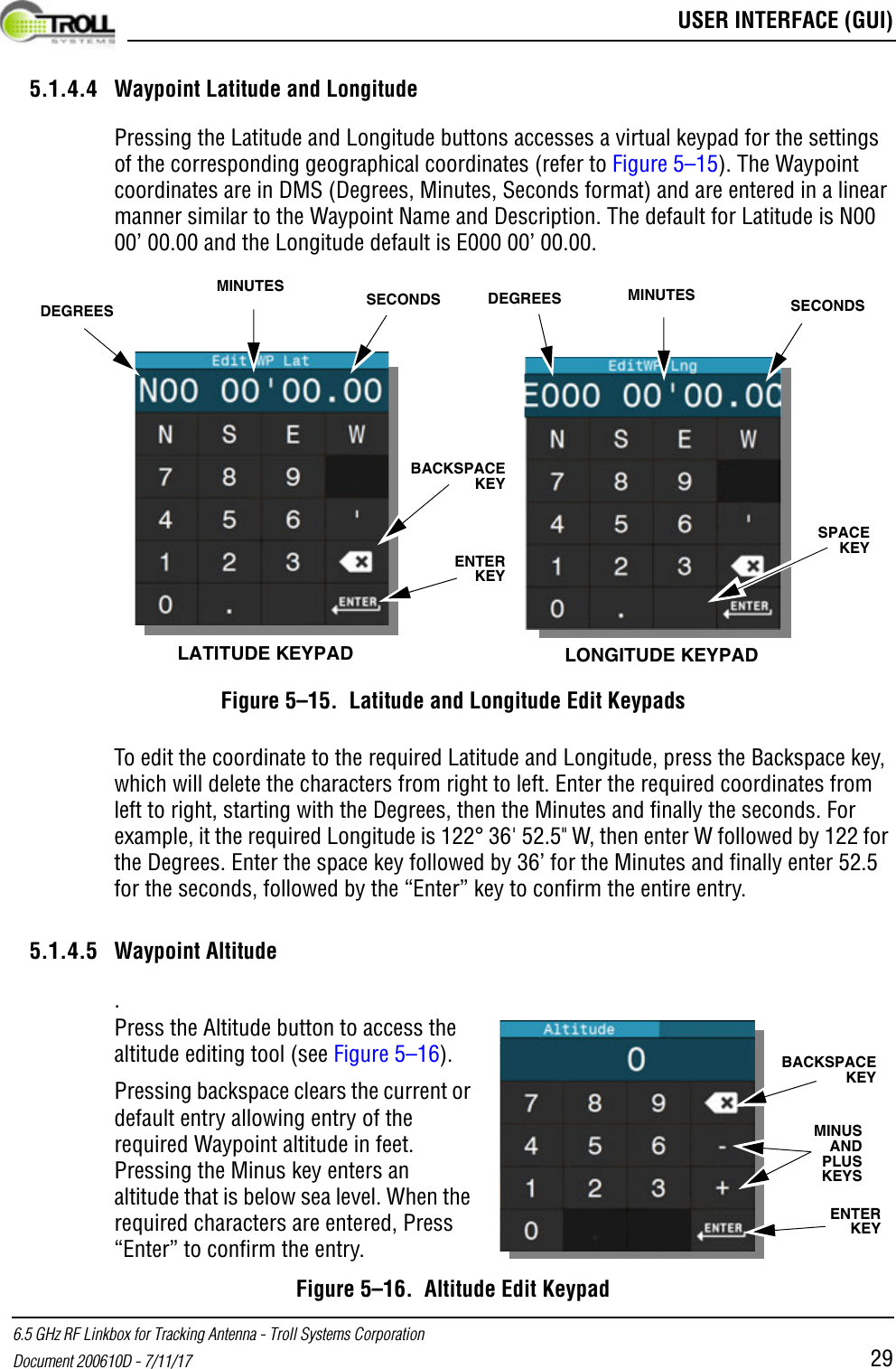  USER INTERFACE (GUI)6.5 GHz RF Linkbox for Tracking Antenna - Troll Systems CorporationDocument 200610D - 7/11/17 295.1.4.4 Waypoint Latitude and LongitudePressing the Latitude and Longitude buttons accesses a virtual keypad for the settings of the corresponding geographical coordinates (refer to Figure 5–15). The Waypoint coordinates are in DMS (Degrees, Minutes, Seconds format) and are entered in a linear manner similar to the Waypoint Name and Description. The default for Latitude is N00 00’ 00.00 and the Longitude default is E000 00’ 00.00. Figure 5–15.  Latitude and Longitude Edit KeypadsTo edit the coordinate to the required Latitude and Longitude, press the Backspace key, which will delete the characters from right to left. Enter the required coordinates from left to right, starting with the Degrees, then the Minutes and finally the seconds. For example, it the required Longitude is 122° 36&apos; 52.5&quot; W, then enter W followed by 122 for the Degrees. Enter the space key followed by 36’ for the Minutes and finally enter 52.5 for the seconds, followed by the “Enter” key to confirm the entire entry.5.1.4.5 Waypoint Altitude.Figure 5–16.  Altitude Edit KeypadLATITUDE KEYPAD LONGITUDE KEYPADDEGREESMINUTES SECONDS SECONDSMINUTESDEGREESBACKSPACE KEYENTER KEYSPACE KEYENTER KEYBACKSPACE KEYMINUS AND PLUS KEYSPress the Altitude button to access the altitude editing tool (see Figure 5–16). Pressing backspace clears the current or default entry allowing entry of the required Waypoint altitude in feet. Pressing the Minus key enters an altitude that is below sea level. When the required characters are entered, Press “Enter” to confirm the entry.