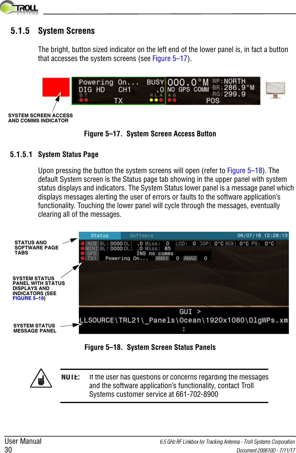 User Manual 6.5 GHz RF Linkbox for Tracking Antenna - Troll Systems Corporation 30  Document 200610D - 7/11/17 5.1.5 System ScreensThe bright, button sized indicator on the left end of the lower panel is, in fact a button that accesses the system screens (see Figure 5–17).Figure 5–17.  System Screen Access Button5.1.5.1 System Status PageUpon pressing the button the system screens will open (refer to Figure 5–18). The default System screen is the Status page tab showing in the upper panel with system status displays and indicators. The System Status lower panel is a message panel which displays messages alerting the user of errors or faults to the software application’s functionality. Touching the lower panel will cycle through the messages, eventually clearing all of the messages.Figure 5–18.  System Screen Status PanelsNOTE: If the user has questions or concerns regarding the messages and the software application’s functionality, contact Troll Systems customer service at 661-702-8900SYSTEM SCREEN ACCESS AND COMMS INDICATOR SYSTEM STATUS MESSAGE PANELSYSTEM STATUS PANEL WITH STATUS DISPLAYS AND INDICATORS (SEE FIGURE 5–19)STATUS AND SOFTWARE PAGE TABS