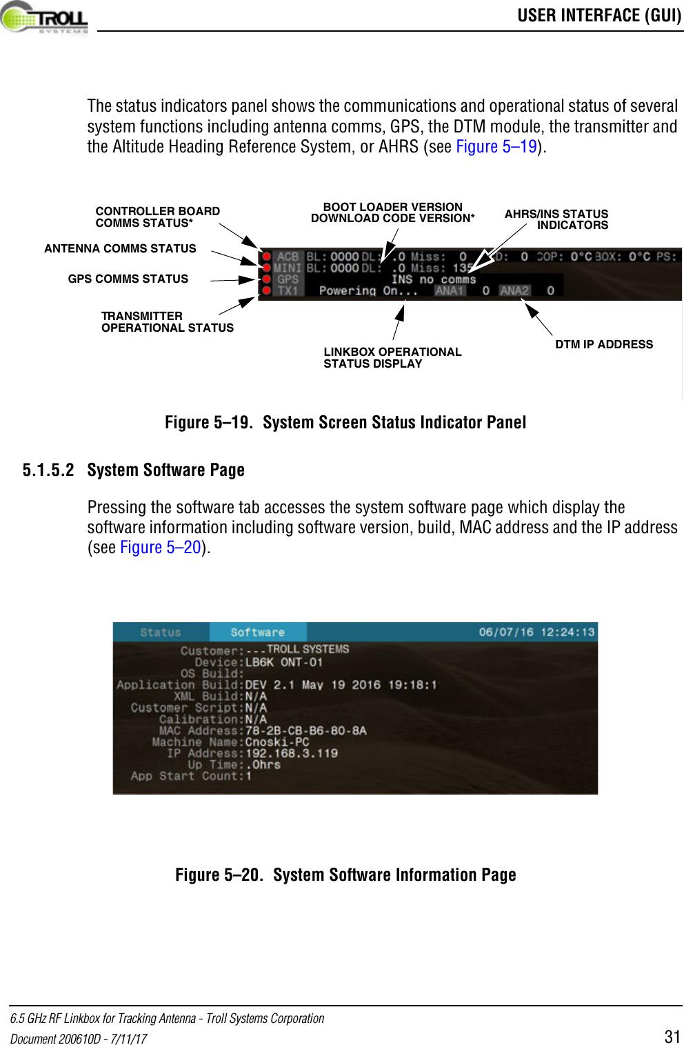  USER INTERFACE (GUI)6.5 GHz RF Linkbox for Tracking Antenna - Troll Systems CorporationDocument 200610D - 7/11/17 31The status indicators panel shows the communications and operational status of several system functions including antenna comms, GPS, the DTM module, the transmitter and the Altitude Heading Reference System, or AHRS (see Figure 5–19).Figure 5–19.  System Screen Status Indicator Panel5.1.5.2 System Software PagePressing the software tab accesses the system software page which display the software information including software version, build, MAC address and the IP address (see Figure 5–20).Figure 5–20.  System Software Information PageANTENNA COMMS STATUSGPS COMMS STATUSTRANSMITTER OPERATIONAL STATUSLINKBOX OPERATIONAL STATUS DISPLAYDTM IP ADDRESSAHRS/INS STATUS INDICATORSCONTROLLER BOARD COMMS STATUS*BOOT LOADER VERSION DOWNLOAD CODE VERSION*