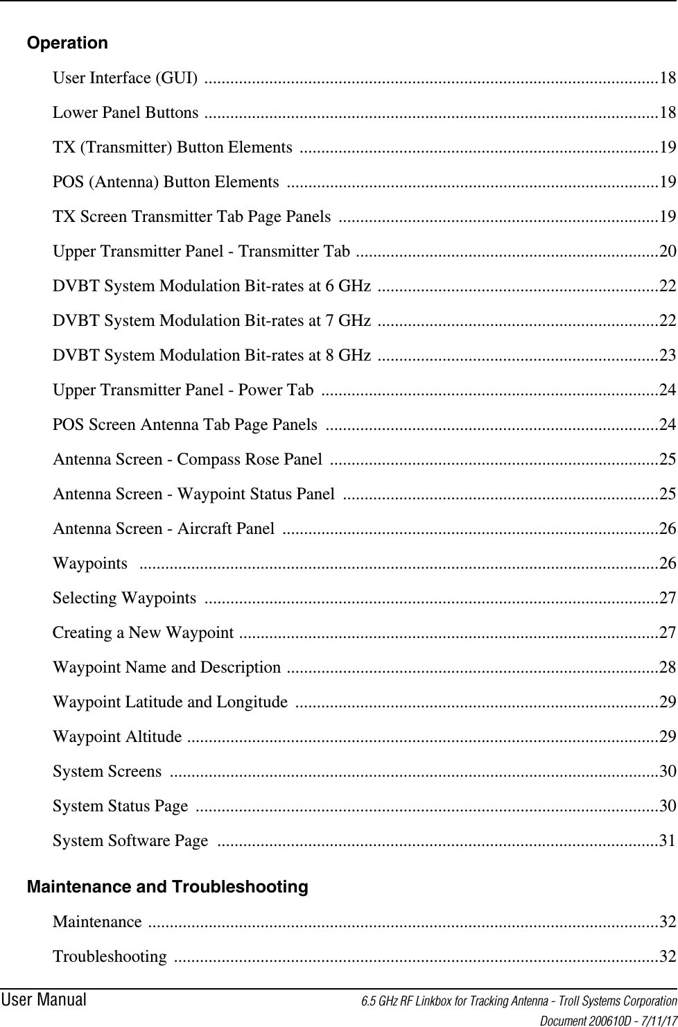 User Manual 6.5 GHz RF Linkbox for Tracking Antenna - Troll Systems Corporation Document 200610D - 7/11/17Operation User Interface (GUI) .........................................................................................................18Lower Panel Buttons .........................................................................................................18TX (Transmitter) Button Elements  ...................................................................................19POS (Antenna) Button Elements  ......................................................................................19TX Screen Transmitter Tab Page Panels  ..........................................................................19Upper Transmitter Panel - Transmitter Tab ......................................................................20DVBT System Modulation Bit-rates at 6 GHz .................................................................22DVBT System Modulation Bit-rates at 7 GHz .................................................................22DVBT System Modulation Bit-rates at 8 GHz .................................................................23Upper Transmitter Panel - Power Tab  ..............................................................................24POS Screen Antenna Tab Page Panels  .............................................................................24Antenna Screen - Compass Rose Panel  ............................................................................25Antenna Screen - Waypoint Status Panel  .........................................................................25Antenna Screen - Aircraft Panel  .......................................................................................26Waypoints  ........................................................................................................................26Selecting Waypoints .........................................................................................................27Creating a New Waypoint .................................................................................................27Waypoint Name and Description ......................................................................................28Waypoint Latitude and Longitude  ....................................................................................29Waypoint Altitude .............................................................................................................29System Screens .................................................................................................................30System Status Page ...........................................................................................................30System Software Page  ......................................................................................................31Maintenance and Troubleshooting Maintenance ......................................................................................................................32Troubleshooting ................................................................................................................32