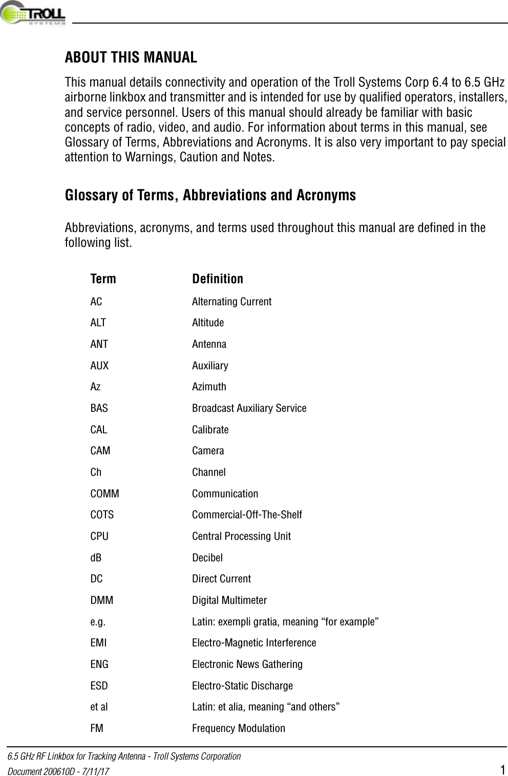  6.5 GHz RF Linkbox for Tracking Antenna - Troll Systems CorporationDocument 200610D - 7/11/17 1ABOUT THIS MANUALThis manual details connectivity and operation of the Troll Systems Corp 6.4 to 6.5 GHz airborne linkbox and transmitter and is intended for use by qualified operators, installers, and service personnel. Users of this manual should already be familiar with basic concepts of radio, video, and audio. For information about terms in this manual, see Glossary of Terms, Abbreviations and Acronyms. It is also very important to pay special attention to Warnings, Caution and Notes.Glossary of Terms, Abbreviations and AcronymsAbbreviations, acronyms, and terms used throughout this manual are defined in the following list.Term DefinitionAC Alternating CurrentALT AltitudeANT AntennaAUX AuxiliaryAz AzimuthBAS Broadcast Auxiliary Service CAL CalibrateCAM CameraCh ChannelCOMM CommunicationCOTS Commercial-Off-The-Shelf CPU Central Processing UnitdB DecibelDC Direct CurrentDMM Digital Multimetere.g. Latin: exempli gratia, meaning “for example”EMI Electro-Magnetic InterferenceENG Electronic News GatheringESD Electro-Static Dischargeet al Latin: et alia, meaning “and others”FM Frequency Modulation