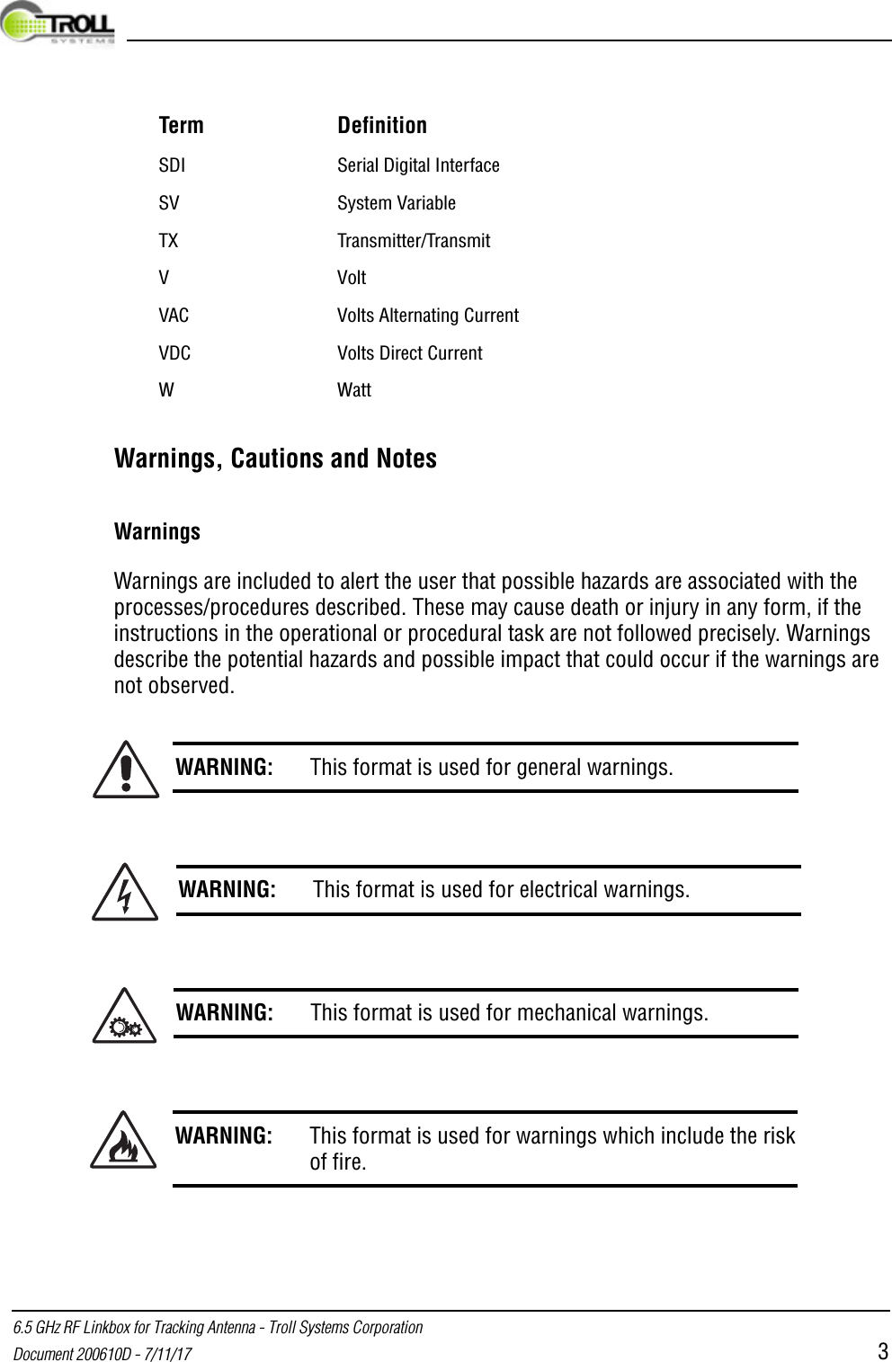  6.5 GHz RF Linkbox for Tracking Antenna - Troll Systems CorporationDocument 200610D - 7/11/17 3Warnings, Cautions and NotesWarningsWarnings are included to alert the user that possible hazards are associated with the processes/procedures described. These may cause death or injury in any form, if the instructions in the operational or procedural task are not followed precisely. Warnings describe the potential hazards and possible impact that could occur if the warnings are not observed.SDI Serial Digital InterfaceSV System VariableTX Transmitter/TransmitV VoltVAC Volts Alternating Current VDC Volts Direct Current WWattWARNING: This format is used for general warnings.WARNING: This format is used for electrical warnings.WARNING: This format is used for mechanical warnings.WARNING: This format is used for warnings which include the riskof fire.Term Definition