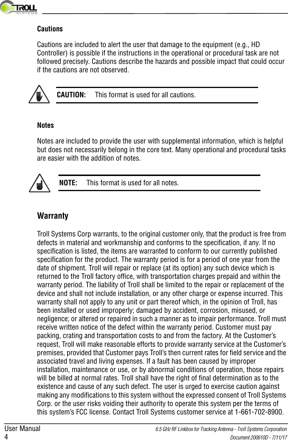 User Manual 6.5 GHz RF Linkbox for Tracking Antenna - Troll Systems Corporation 4 Document 200610D - 7/11/17 CautionsCautions are included to alert the user that damage to the equipment (e.g., HD Controller) is possible if the instructions in the operational or procedural task are not followed precisely. Cautions describe the hazards and possible impact that could occur if the cautions are not observed.NotesNotes are included to provide the user with supplemental information, which is helpful but does not necessarily belong in the core text. Many operational and procedural tasks are easier with the addition of notes.WarrantyTroll Systems Corp warrants, to the original customer only, that the product is free from defects in material and workmanship and conforms to the specification, if any. If no specification is listed, the items are warranted to conform to our currently published specification for the product. The warranty period is for a period of one year from the date of shipment. Troll will repair or replace (at its option) any such device which is returned to the Troll factory office, with transportation charges prepaid and within the warranty period. The liability of Troll shall be limited to the repair or replacement of the device and shall not include installation, or any other charge or expense incurred. This warranty shall not apply to any unit or part thereof which, in the opinion of Troll, has been installed or used improperly; damaged by accident, corrosion, misused, or negligence; or altered or repaired in such a manner as to impair performance. Troll must receive written notice of the defect within the warranty period. Customer must pay packing, crating and transportation costs to and from the factory. At the Customer’s request, Troll will make reasonable efforts to provide warranty service at the Customer’s premises, provided that Customer pays Troll’s then current rates for field service and the associated travel and living expenses. If a fault has been caused by improper installation, maintenance or use, or by abnormal conditions of operation, those repairs will be billed at normal rates. Troll shall have the right of final determination as to the existence and cause of any such defect. The user is urged to exercise caution against making any modifications to this system without the expressed consent of Troll Systems Corp. or the user risks voiding their authority to operate this system per the terms of this system’s FCC license. Contact Troll Systems customer service at 1-661-702-8900.CAUTION: This format is used for all cautions.NOTE: This format is used for all notes.