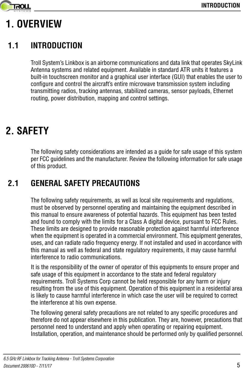  INTRODUCTION6.5 GHz RF Linkbox for Tracking Antenna - Troll Systems CorporationDocument 200610D - 7/11/17 5 1. OVERVIEW1.1 INTRODUCTIONTroll System’s Linkbox is an airborne communications and data link that operates SkyLink Antenna systems and related equipment. Available in standard ATR units it features a built-in touchscreen monitor and a graphical user interface (GUI) that enables the user to configure and control the aircraft’s entire microwave transmission system including transmitting radios, tracking antennas, stabilized cameras, sensor payloads, Ethernet routing, power distribution, mapping and control settings.  2. SAFETYThe following safety considerations are intended as a guide for safe usage of this system per FCC guidelines and the manufacturer. Review the following information for safe usage of this product.2.1 GENERAL SAFETY PRECAUTIONSThe following safety requirements, as well as local site requirements and regulations, must be observed by personnel operating and maintaining the equipment described in this manual to ensure awareness of potential hazards. This equipment has been tested and found to comply with the limits for a Class A digital device, pursuant to FCC Rules. These limits are designed to provide reasonable protection against harmful interference when the equipment is operated in a commercial environment. This equipment generates, uses, and can radiate radio frequency energy. If not installed and used in accordance with this manual as well as federal and state regulatory requirements, it may cause harmful interference to radio communications. It is the responsibility of the owner of operator of this equipments to ensure proper and safe usage of this equipment in accordance to the state and federal regulatory requirements. Troll Systems Corp cannot be held responsible for any harm or injury resulting from the use of this equipment. Operation of this equipment in a residential area is likely to cause harmful interference in which case the user will be required to correct the interference at his own expense.The following general safety precautions are not related to any specific procedures and therefore do not appear elsewhere in this publication. They are, however, precautions that personnel need to understand and apply when operating or repairing equipment. Installation, operation, and maintenance should be performed only by qualified personnel.