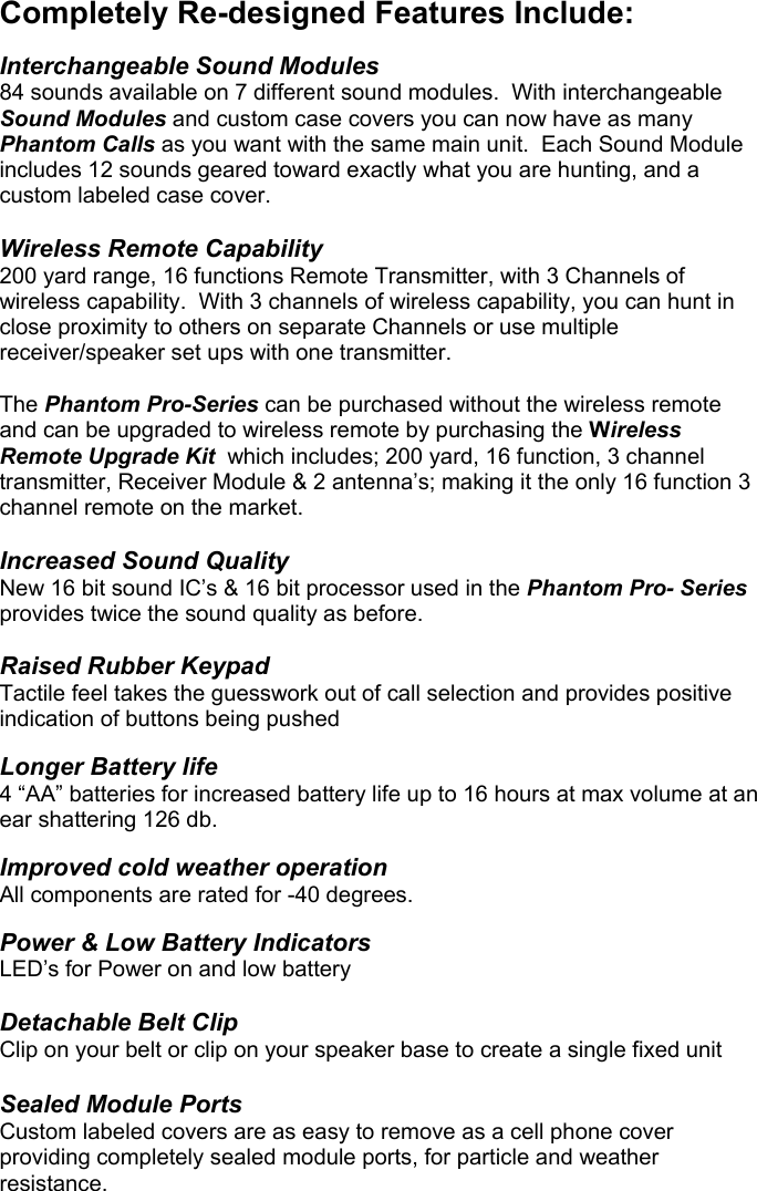  Completely Re-designed Features Include:   Interchangeable Sound Modules 84 sounds available on 7 different sound modules.  With interchangeable Sound Modules and custom case covers you can now have as many Phantom Calls as you want with the same main unit.  Each Sound Module includes 12 sounds geared toward exactly what you are hunting, and a custom labeled case cover.  Wireless Remote Capability 200 yard range, 16 functions Remote Transmitter, with 3 Channels of wireless capability.  With 3 channels of wireless capability, you can hunt in close proximity to others on separate Channels or use multiple receiver/speaker set ups with one transmitter.    The Phantom Pro-Series can be purchased without the wireless remote and can be upgraded to wireless remote by purchasing the Wireless Remote Upgrade Kit  which includes; 200 yard, 16 function, 3 channel transmitter, Receiver Module &amp; 2 antenna’s; making it the only 16 function 3 channel remote on the market.  Increased Sound Quality New 16 bit sound IC’s &amp; 16 bit processor used in the Phantom Pro- Series provides twice the sound quality as before.  Raised Rubber Keypad Tactile feel takes the guesswork out of call selection and provides positive indication of buttons being pushed  Longer Battery life 4 “AA” batteries for increased battery life up to 16 hours at max volume at an ear shattering 126 db.  Improved cold weather operation All components are rated for -40 degrees.  Power &amp; Low Battery Indicators LED’s for Power on and low battery  Detachable Belt Clip Clip on your belt or clip on your speaker base to create a single fixed unit  Sealed Module Ports Custom labeled covers are as easy to remove as a cell phone cover providing completely sealed module ports, for particle and weather resistance.                                   