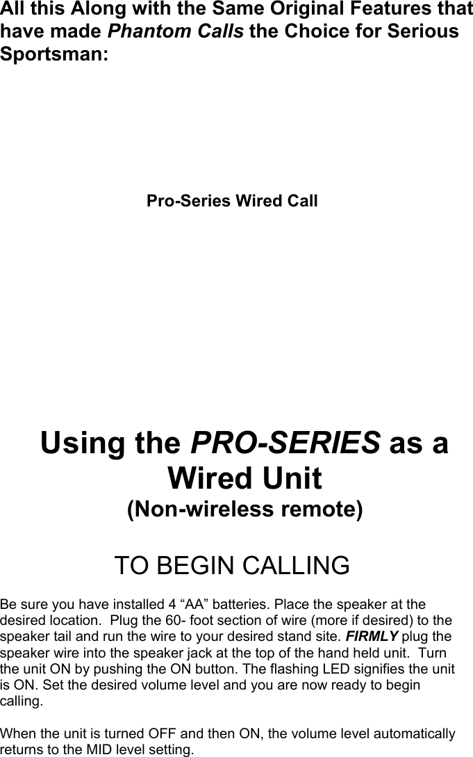 All this Along with the Same Original Features that have made Phantom Calls the Choice for Serious Sportsman:         Pro-Series Wired Call       Using the PRO-SERIES as a Wired Unit (Non-wireless remote)  TO BEGIN CALLING  Be sure you have installed 4 “AA” batteries. Place the speaker at the desired location.  Plug the 60- foot section of wire (more if desired) to the speaker tail and run the wire to your desired stand site. FIRMLY plug the speaker wire into the speaker jack at the top of the hand held unit.  Turn the unit ON by pushing the ON button. The flashing LED signifies the unit is ON. Set the desired volume level and you are now ready to begin calling.  When the unit is turned OFF and then ON, the volume level automatically returns to the MID level setting.                                                   