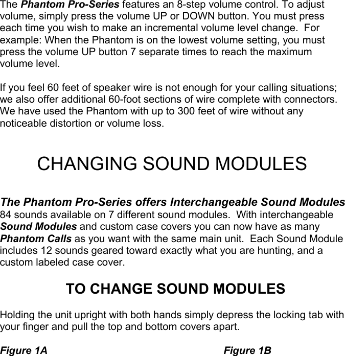 The Phantom Pro-Series features an 8-step volume control. To adjust volume, simply press the volume UP or DOWN button. You must press each time you wish to make an incremental volume level change.  For example: When the Phantom is on the lowest volume setting, you must press the volume UP button 7 separate times to reach the maximum volume level.   If you feel 60 feet of speaker wire is not enough for your calling situations; we also offer additional 60-foot sections of wire complete with connectors.  We have used the Phantom with up to 300 feet of wire without any noticeable distortion or volume loss.   CHANGING SOUND MODULES  The Phantom Pro-Series offers Interchangeable Sound Modules 84 sounds available on 7 different sound modules.  With interchangeable Sound Modules and custom case covers you can now have as many Phantom Calls as you want with the same main unit.  Each Sound Module includes 12 sounds geared toward exactly what you are hunting, and a custom labeled case cover.  TO CHANGE SOUND MODULES  Holding the unit upright with both hands simply depress the locking tab with your finger and pull the top and bottom covers apart.    Figure 1A     Figure 1B                                                                   