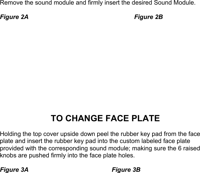   Remove the sound module and firmly insert the desired Sound Module.    Figure 2A     Figure 2B              TO CHANGE FACE PLATE  Holding the top cover upside down peel the rubber key pad from the face plate and insert the rubber key pad into the custom labeled face plate provided with the corresponding sound module; making sure the 6 raised knobs are pushed firmly into the face plate holes.  Figure 3A    Figure 3B                                                                      