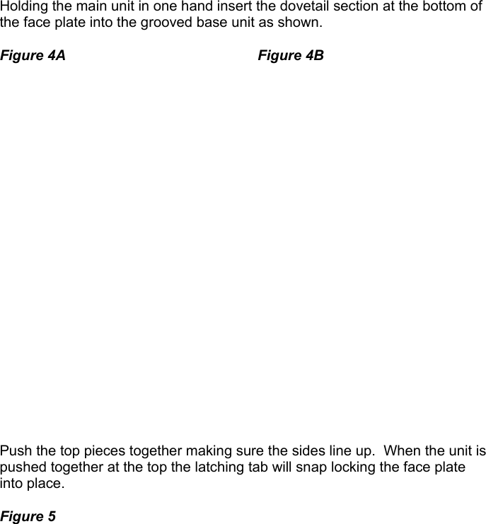    Holding the main unit in one hand insert the dovetail section at the bottom of the face plate into the grooved base unit as shown.    Figure 4A    Figure 4B                        Push the top pieces together making sure the sides line up.  When the unit is pushed together at the top the latching tab will snap locking the face plate into place.    Figure 5                            
