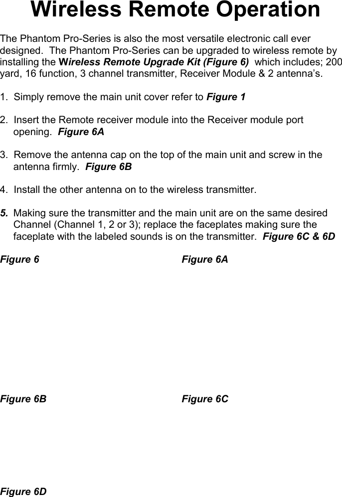  Wireless Remote Operation  The Phantom Pro-Series is also the most versatile electronic call ever designed.  The Phantom Pro-Series can be upgraded to wireless remote by installing the Wireless Remote Upgrade Kit (Figure 6)  which includes; 200 yard, 16 function, 3 channel transmitter, Receiver Module &amp; 2 antenna’s.  1.  Simply remove the main unit cover refer to Figure 1    2.  Insert the Remote receiver module into the Receiver module port opening.  Figure 6A  3.  Remove the antenna cap on the top of the main unit and screw in the antenna firmly.  Figure 6B  4.  Install the other antenna on to the wireless transmitter.  5.  Making sure the transmitter and the main unit are on the same desired Channel (Channel 1, 2 or 3); replace the faceplates making sure the faceplate with the labeled sounds is on the transmitter.  Figure 6C &amp; 6D  Figure 6    Figure 6A            Figure 6B    Figure 6C           Figure 6D                                                   