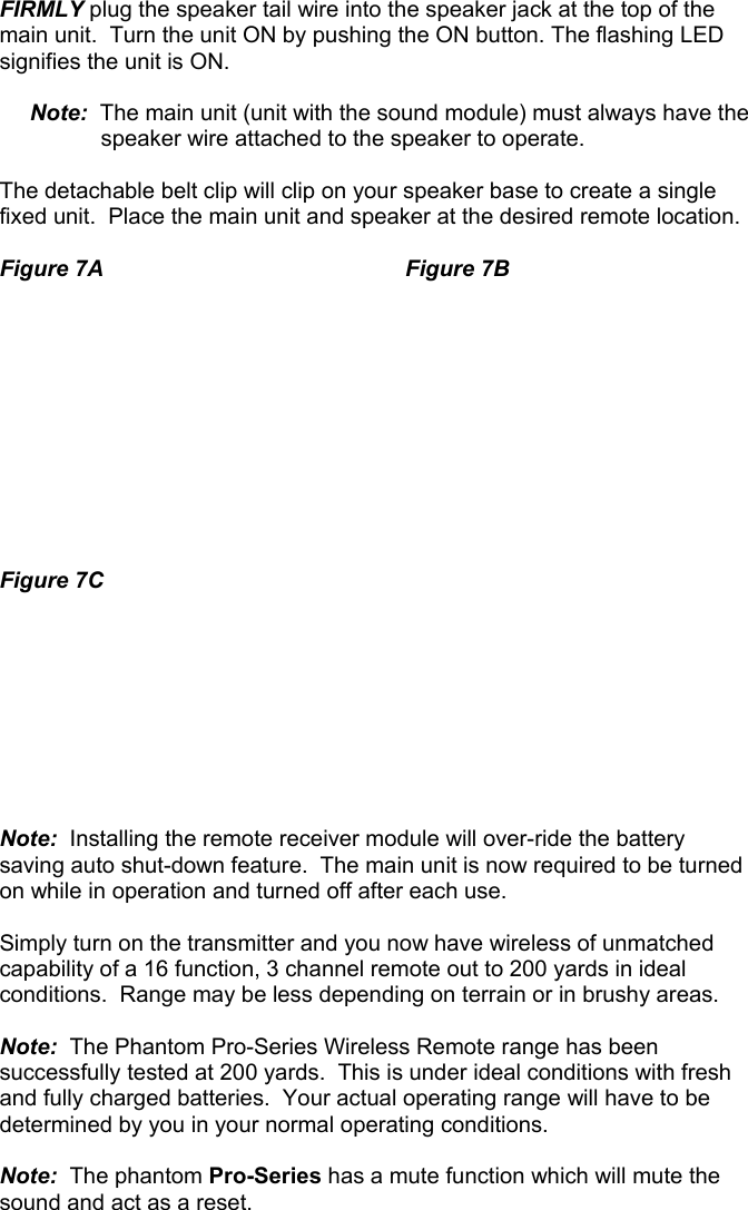  FIRMLY plug the speaker tail wire into the speaker jack at the top of the main unit.  Turn the unit ON by pushing the ON button. The flashing LED signifies the unit is ON.   Note:  The main unit (unit with the sound module) must always have the    speaker wire attached to the speaker to operate.   The detachable belt clip will clip on your speaker base to create a single fixed unit.  Place the main unit and speaker at the desired remote location.  Figure 7A    Figure 7B            Figure 7C          Note:  Installing the remote receiver module will over-ride the battery saving auto shut-down feature.  The main unit is now required to be turned on while in operation and turned off after each use.  Simply turn on the transmitter and you now have wireless of unmatched capability of a 16 function, 3 channel remote out to 200 yards in ideal conditions.  Range may be less depending on terrain or in brushy areas.  Note:  The Phantom Pro-Series Wireless Remote range has been successfully tested at 200 yards.  This is under ideal conditions with fresh and fully charged batteries.  Your actual operating range will have to be determined by you in your normal operating conditions.   Note:  The phantom Pro-Series has a mute function which will mute the sound and act as a reset.                             