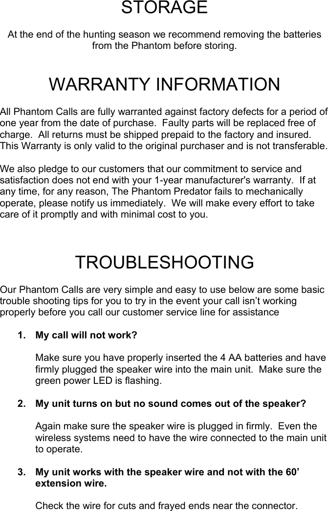  STORAGE  At the end of the hunting season we recommend removing the batteries from the Phantom before storing.   WARRANTY INFORMATION  All Phantom Calls are fully warranted against factory defects for a period of one year from the date of purchase.  Faulty parts will be replaced free of charge.  All returns must be shipped prepaid to the factory and insured.  This Warranty is only valid to the original purchaser and is not transferable.  We also pledge to our customers that our commitment to service and satisfaction does not end with your 1-year manufacturer&apos;s warranty.  If at any time, for any reason, The Phantom Predator fails to mechanically operate, please notify us immediately.  We will make every effort to take care of it promptly and with minimal cost to you.   TROUBLESHOOTING  Our Phantom Calls are very simple and easy to use below are some basic trouble shooting tips for you to try in the event your call isn’t working properly before you call our customer service line for assistance  1.  My call will not work?  Make sure you have properly inserted the 4 AA batteries and have firmly plugged the speaker wire into the main unit.  Make sure the green power LED is flashing.  2.  My unit turns on but no sound comes out of the speaker?  Again make sure the speaker wire is plugged in firmly.  Even the wireless systems need to have the wire connected to the main unit to operate.  3.  My unit works with the speaker wire and not with the 60’ extension wire.  Check the wire for cuts and frayed ends near the connector.                                                  