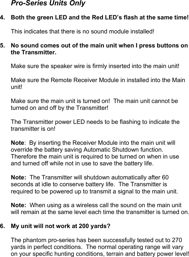  Pro-Series Units Only  4.  Both the green LED and the Red LED’s flash at the same time!  This indicates that there is no sound module installed!  5.  No sound comes out of the main unit when I press buttons on the Transmitter.  Make sure the speaker wire is firmly inserted into the main unit!  Make sure the Remote Receiver Module in installed into the Main unit!  Make sure the main unit is turned on!  The main unit cannot be turned on and off by the Transmitter!  The Transmitter power LED needs to be flashing to indicate the transmitter is on!  Note:  By inserting the Receiver Module into the main unit will override the battery saving Automatic Shutdown function.  Therefore the main unit is required to be turned on when in use and turned off while not in use to save the battery life.  Note:  The Transmitter will shutdown automatically after 60 seconds at idle to conserve battery life.  The Transmitter is required to be powered up to transmit a signal to the main unit.  Note:  When using as a wireless call the sound on the main unit will remain at the same level each time the transmitter is turned on.  6.  My unit will not work at 200 yards?  The phantom pro-series has been successfully tested out to 270 yards in perfect conditions.  The normal operating range will vary on your specific hunting conditions, terrain and battery power level!                                                           