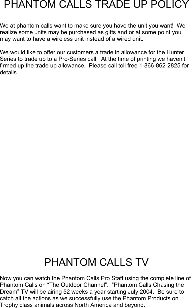 PHANTOM CALLS TRADE UP POLICY  We at phantom calls want to make sure you have the unit you want!  We realize some units may be purchased as gifts and or at some point you may want to have a wireless unit instead of a wired unit.  We would like to offer our customers a trade in allowance for the Hunter Series to trade up to a Pro-Series call.  At the time of printing we haven’t firmed up the trade up allowance.  Please call toll free 1-866-862-2825 for details.                PHANTOM CALLS TV  Now you can watch the Phantom Calls Pro Staff using the complete line of Phantom Calls on “The Outdoor Channel”.  “Phantom Calls Chasing the Dream” TV will be airing 52 weeks a year starting July 2004.  Be sure to catch all the actions as we successfully use the Phantom Products on Trophy class animals across North America and beyond.                                                  
