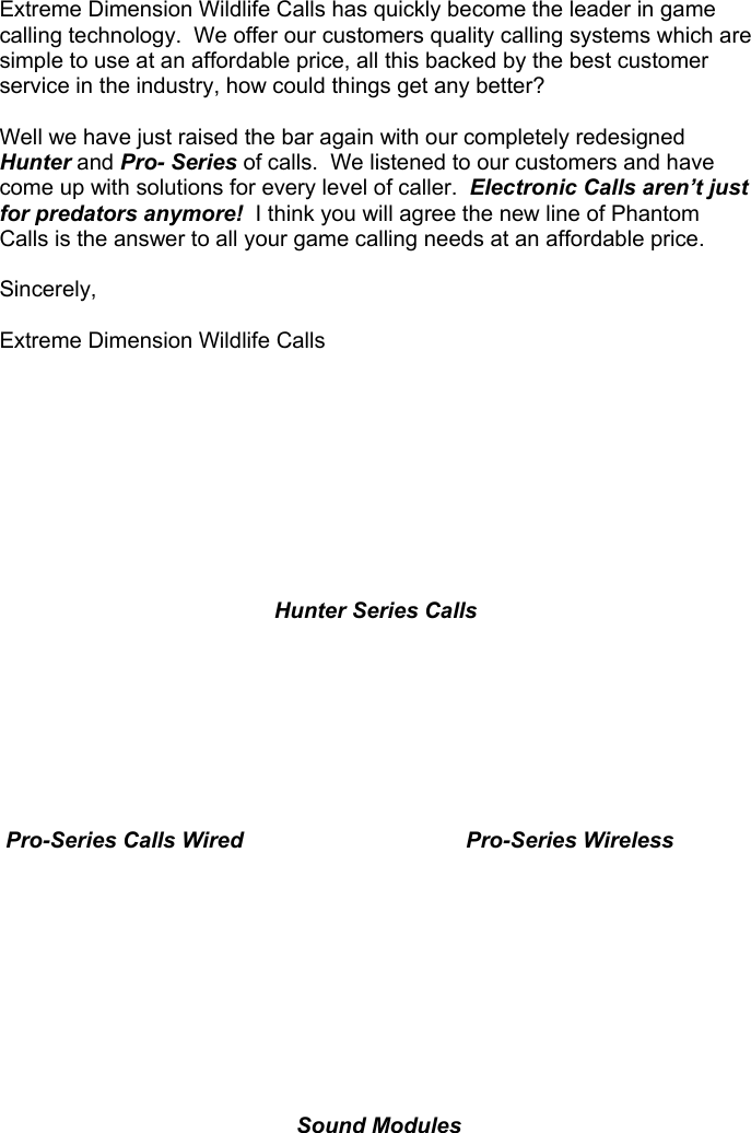  Extreme Dimension Wildlife Calls has quickly become the leader in game calling technology.  We offer our customers quality calling systems which are simple to use at an affordable price, all this backed by the best customer service in the industry, how could things get any better?  Well we have just raised the bar again with our completely redesigned Hunter and Pro- Series of calls.  We listened to our customers and have come up with solutions for every level of caller.  Electronic Calls aren’t just for predators anymore!  I think you will agree the new line of Phantom Calls is the answer to all your game calling needs at an affordable price.  Sincerely,  Extreme Dimension Wildlife Calls          Hunter Series Calls          Pro-Series Calls Wired               Pro-Series Wireless         Sound Modules                   