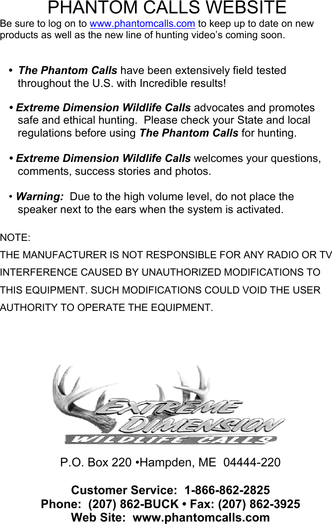  PHANTOM CALLS WEBSITE Be sure to log on to www.phantomcalls.com to keep up to date on new products as well as the new line of hunting video’s coming soon.   • The Phantom Calls have been extensively field tested throughout the U.S. with Incredible results!  • Extreme Dimension Wildlife Calls advocates and promotes safe and ethical hunting.  Please check your State and local regulations before using The Phantom Calls for hunting.  • Extreme Dimension Wildlife Calls welcomes your questions, comments, success stories and photos.  • Warning:  Due to the high volume level, do not place the speaker next to the ears when the system is activated.  NOTE: THE MANUFACTURER IS NOT RESPONSIBLE FOR ANY RADIO OR TV INTERFERENCE CAUSED BY UNAUTHORIZED MODIFICATIONS TO THIS EQUIPMENT. SUCH MODIFICATIONS COULD VOID THE USER AUTHORITY TO OPERATE THE EQUIPMENT.    P.O. Box 220 •Hampden, ME  04444-220  Customer Service:  1-866-862-2825 Phone:  (207) 862-BUCK • Fax: (207) 862-3925   Web Site:  www.phantomcalls.com                                  