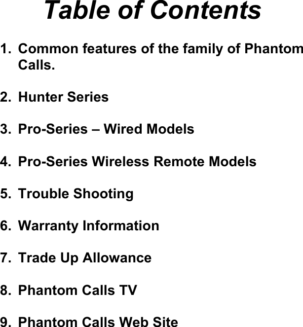    Table of Contents  1.  Common features of the family of Phantom Calls.  2.  Hunter Series   3.  Pro-Series – Wired Models  4. Pro-Series Wireless Remote Models  5.  Trouble Shooting   6. Warranty Information  7.  Trade Up Allowance  8. Phantom Calls TV  9.  Phantom Calls Web Site                        