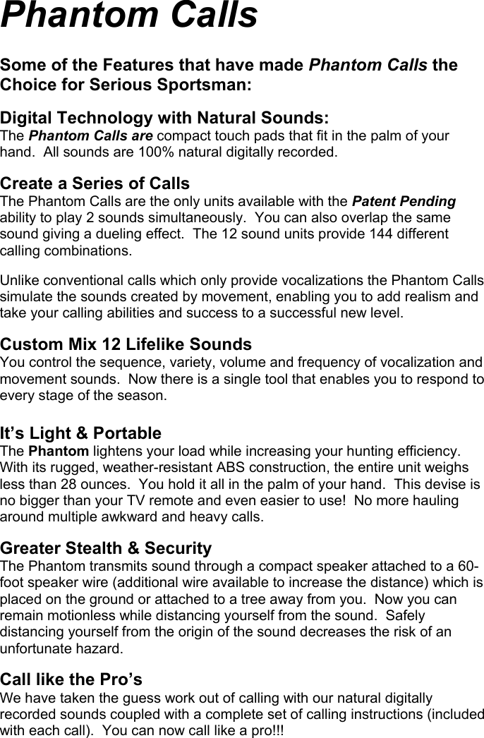 Phantom Calls   Some of the Features that have made Phantom Calls the Choice for Serious Sportsman:  Digital Technology with Natural Sounds: The Phantom Calls are compact touch pads that fit in the palm of your hand.  All sounds are 100% natural digitally recorded.  Create a Series of Calls The Phantom Calls are the only units available with the Patent Pending ability to play 2 sounds simultaneously.  You can also overlap the same sound giving a dueling effect.  The 12 sound units provide 144 different calling combinations.  Unlike conventional calls which only provide vocalizations the Phantom Calls simulate the sounds created by movement, enabling you to add realism and take your calling abilities and success to a successful new level.  Custom Mix 12 Lifelike Sounds You control the sequence, variety, volume and frequency of vocalization and movement sounds.  Now there is a single tool that enables you to respond to every stage of the season.      It’s Light &amp; Portable The Phantom lightens your load while increasing your hunting efficiency.  With its rugged, weather-resistant ABS construction, the entire unit weighs less than 28 ounces.  You hold it all in the palm of your hand.  This devise is no bigger than your TV remote and even easier to use!  No more hauling around multiple awkward and heavy calls.  Greater Stealth &amp; Security The Phantom transmits sound through a compact speaker attached to a 60-foot speaker wire (additional wire available to increase the distance) which is placed on the ground or attached to a tree away from you.  Now you can remain motionless while distancing yourself from the sound.  Safely distancing yourself from the origin of the sound decreases the risk of an unfortunate hazard.  Call like the Pro’s We have taken the guess work out of calling with our natural digitally recorded sounds coupled with a complete set of calling instructions (included with each call).  You can now call like a pro!!!                                             