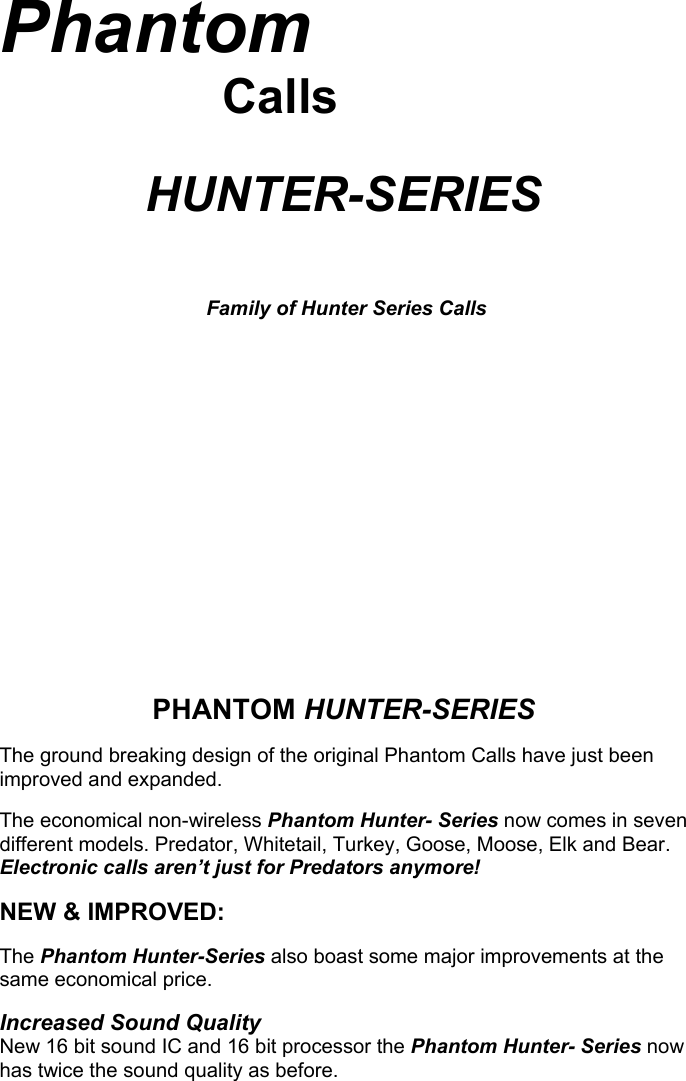 Phantom                       Calls              HUNTER-SERIES      Family of Hunter Series Calls                     PHANTOM HUNTER-SERIES  The ground breaking design of the original Phantom Calls have just been improved and expanded.  The economical non-wireless Phantom Hunter- Series now comes in seven different models. Predator, Whitetail, Turkey, Goose, Moose, Elk and Bear.  Electronic calls aren’t just for Predators anymore!  NEW &amp; IMPROVED:  The Phantom Hunter-Series also boast some major improvements at the same economical price.    Increased Sound Quality New 16 bit sound IC and 16 bit processor the Phantom Hunter- Series now has twice the sound quality as before.                                             