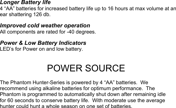  Longer Battery life 4 “AA” batteries for increased battery life up to 16 hours at max volume at an ear shattering 126 db.  Improved cold weather operation All components are rated for -40 degrees.  Power &amp; Low Battery Indicators LED’s for Power on and low battery.   POWER SOURCE  The Phantom Hunter-Series is powered by 4 “AA” batteries.  We recommend using alkaline batteries for optimum performance.  The Phantom is programmed to automatically shut down after remaining idle for 60 seconds to conserve battery life.  With moderate use the average hunter could hunt a whole season on one set of batteries.                                    