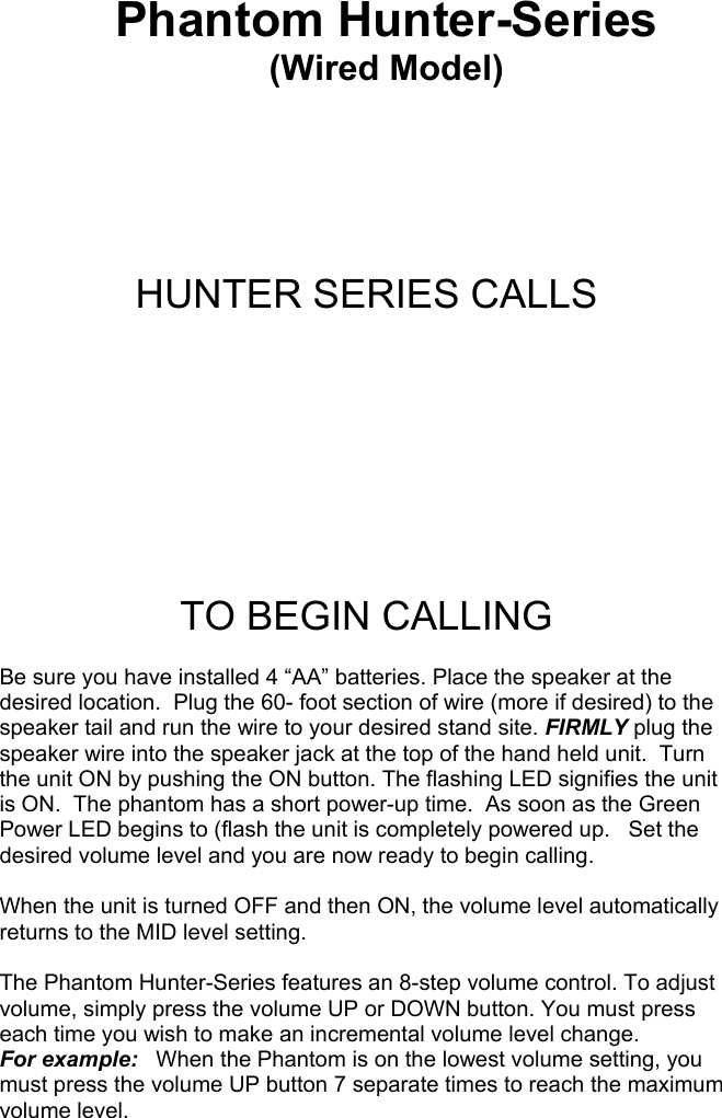 Phantom Hunter-Series (Wired Model)     HUNTER SERIES CALLS       TO BEGIN CALLING  Be sure you have installed 4 “AA” batteries. Place the speaker at the desired location.  Plug the 60- foot section of wire (more if desired) to the speaker tail and run the wire to your desired stand site. FIRMLY plug the speaker wire into the speaker jack at the top of the hand held unit.  Turn the unit ON by pushing the ON button. The flashing LED signifies the unit is ON.  The phantom has a short power-up time.  As soon as the Green Power LED begins to (flash the unit is completely powered up.   Set the desired volume level and you are now ready to begin calling.  When the unit is turned OFF and then ON, the volume level automatically returns to the MID level setting.  The Phantom Hunter-Series features an 8-step volume control. To adjust volume, simply press the volume UP or DOWN button. You must press each time you wish to make an incremental volume level change.   For example:   When the Phantom is on the lowest volume setting, you must press the volume UP button 7 separate times to reach the maximum volume level.                                                     