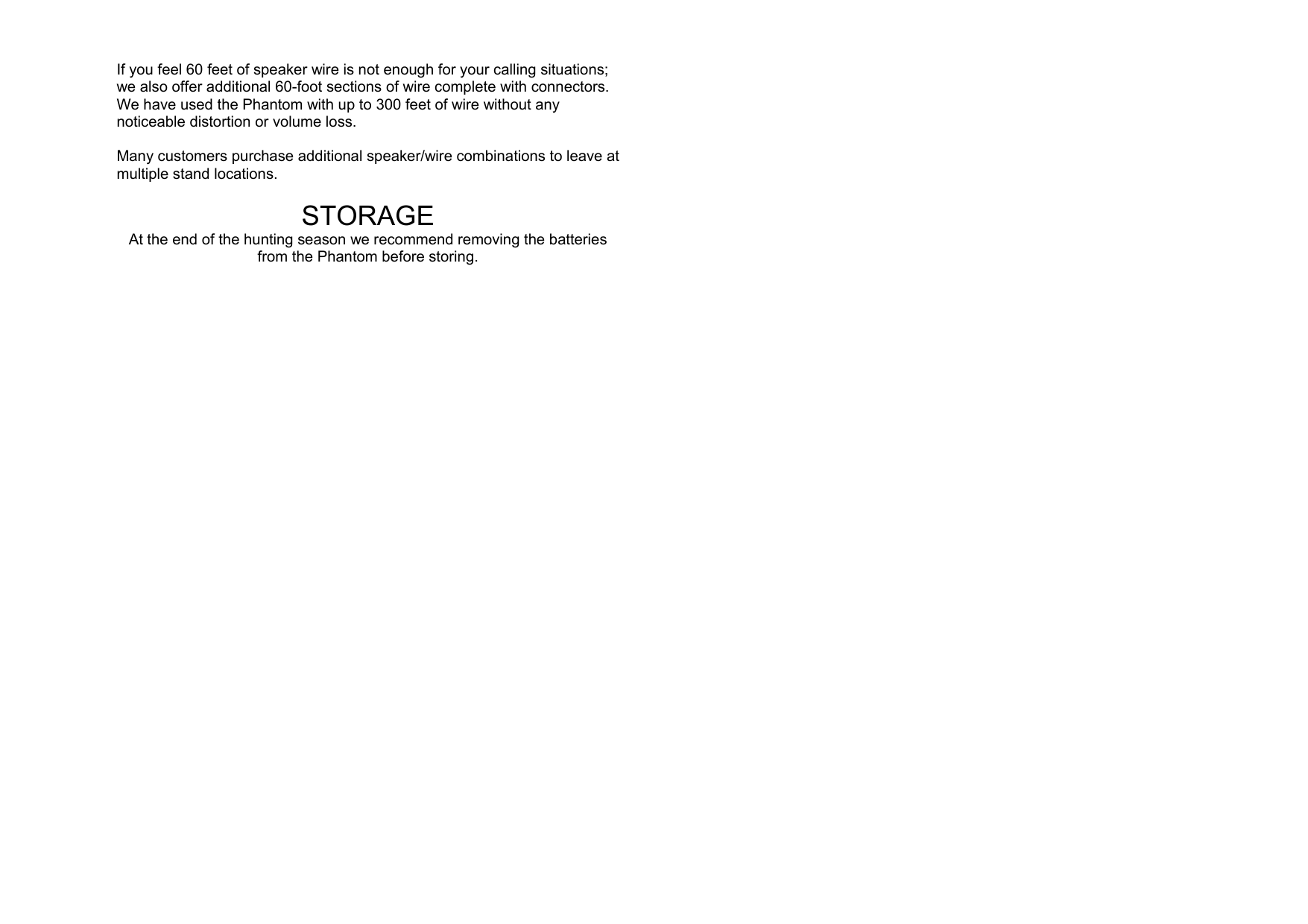  If you feel 60 feet of speaker wire is not enough for your calling situations; we also offer additional 60-foot sections of wire complete with connectors.  We have used the Phantom with up to 300 feet of wire without any noticeable distortion or volume loss.  Many customers purchase additional speaker/wire combinations to leave at multiple stand locations.  STORAGE At the end of the hunting season we recommend removing the batteries from the Phantom before storing.                                     