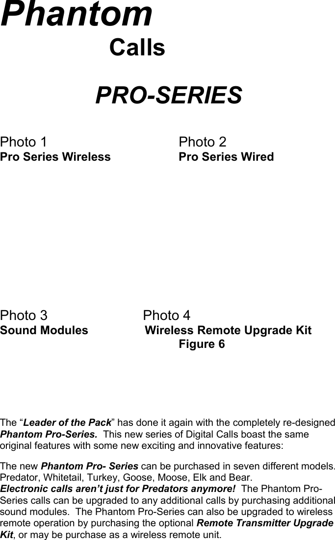 Phantom                       Calls              PRO-SERIES   Photo 1    Photo 2 Pro Series Wireless   Pro Series Wired           Photo 3      Photo 4 Sound Modules                 Wireless Remote Upgrade Kit       Figure 6         The “Leader of the Pack” has done it again with the completely re-designed Phantom Pro-Series.  This new series of Digital Calls boast the same original features with some new exciting and innovative features:  The new Phantom Pro- Series can be purchased in seven different models. Predator, Whitetail, Turkey, Goose, Moose, Elk and Bear.  Electronic calls aren’t just for Predators anymore!  The Phantom Pro-Series calls can be upgraded to any additional calls by purchasing additional sound modules.  The Phantom Pro-Series can also be upgraded to wireless remote operation by purchasing the optional Remote Transmitter Upgrade Kit, or may be purchase as a wireless remote unit.                                   