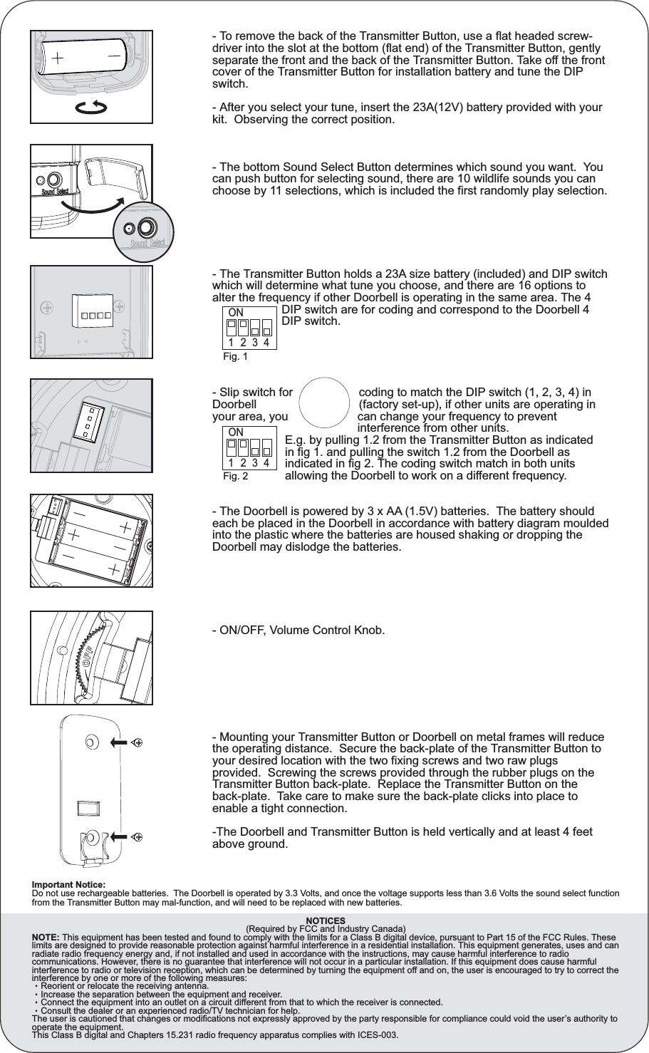 Fig. 1ONON1234Fig. 21234- To remove the back of the Transmitter Button, use a flat headed screw-driver into the slot at the bottom (flat end) of the Transmitter Button, gently separate the front and the back of the Transmitter Button. Take off the front cover of the Transmitter Button for installation battery and tune the DIP switch.- After you select your tune, insert the 23A(12V) battery provided with your kit.  Observing the correct position.- The bottom Sound Select Button determines which sound you want.  You can push button for selecting sound, there are 10 wildlife sounds you can choose by 11 selections, which is included the first randomly play selection.- The Transmitter Button holds a 23A size battery (included) and DIP switch which will determine what tune you choose, and there are 16 options to alter the frequency if other Doorbell is operating in the same area. The 4                      DIP switch are for coding and correspond to the Doorbell 4                      DIP switch. - Slip switch for                    coding to match the DIP switch (1, 2, 3, 4) in Doorbell                               (factory set-up), if other units are operating in your area, you                     can change your frequency to prevent                                             interference from other units.                      E.g. by pulling 1.2 from the Transmitter Button as indicated                       in fig 1. and pulling the switch 1.2 from the Doorbell as                       indicated in fig 2. The coding switch match in both units                       allowing the Doorbell to work on a different frequency.- The Doorbell is powered by 3 x AA (1.5V) batteries.  The battery should each be placed in the Doorbell in accordance with battery diagram moulded into the plastic where the batteries are housed shaking or dropping the Doorbell may dislodge the batteries.- ON/OFF, Volume Control Knob.- Mounting your Transmitter Button or Doorbell on metal frames will reduce the operating distance.  Secure the back-plate of the Transmitter Button to your desired location with the two fixing screws and two raw plugs provided.  Screwing the screws provided through the rubber plugs on the Transmitter Button back-plate.  Replace the Transmitter Button on the back-plate.  Take care to make sure the back-plate clicks into place to enable a tight connection.-The Doorbell and Transmitter Button is held vertically and at least 4 feet above ground.       NOTICES      (Required by FCC and Industry Canada)NOTE: This equipment has been tested and found to comply with the limits for a Class B digital device, pursuant to Part 15 of the FCC Rules. These limits are designed to provide reasonable protection against harmful interference in a residential installation. This equipment generates, uses and can radiate radio frequency energy and, if not installed and used in accordance with the instructions, may cause harmful interference to radio communications. However, there is no guarantee that interference will not occur in a particular installation. If this equipment does cause harmful interference to radio or television reception, which can be determined by turning the equipment off and on, the user is encouraged to try to correct the interference by one or more of the following measures:ǸReorient or relocate the receiving antenna.ǸIncrease the separation between the equipment and receiver.ǸConnect the equipment into an outlet on a circuit different from that to which the receiver is connected.ǸConsult the dealer or an experienced radio/TV technician for help.The user is cautioned that changes or modifications not expressly approved by the party responsible for compliance could void the user’s authority to operate the equipment.This Class B digital and Chapters 15.231 radio frequency apparatus complies with ICES-003.Important Notice: Do not use rechargeable batteries.  The Doorbell is operated by 3.3 Volts, and once the voltage supports less than 3.6 Volts the sound select function from the Transmitter Button may mal-function, and will need to be replaced with new batteries.