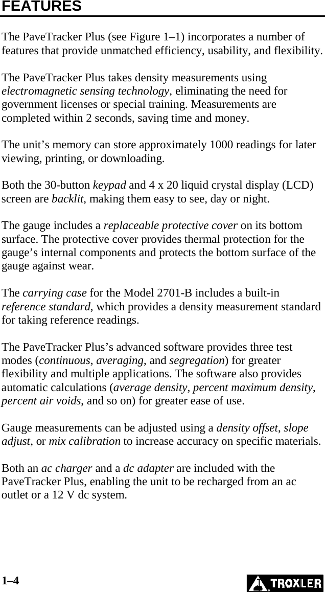 1–4   FEATURES  The PaveTracker Plus (see Figure 1–1) incorporates a number of features that provide unmatched efficiency, usability, and flexibility.  The PaveTracker Plus takes density measurements using electromagnetic sensing technology, eliminating the need for government licenses or special training. Measurements are completed within 2 seconds, saving time and money.  The unit’s memory can store approximately 1000 readings for later viewing, printing, or downloading.  Both the 30-button keypad and 4 x 20 liquid crystal display (LCD) screen are backlit, making them easy to see, day or night.  The gauge includes a replaceable protective cover on its bottom surface. The protective cover provides thermal protection for the gauge’s internal components and protects the bottom surface of the gauge against wear.   The carrying case for the Model 2701-B includes a built-in reference standard, which provides a density measurement standard for taking reference readings.  The PaveTracker Plus’s advanced software provides three test modes (continuous, averaging, and segregation) for greater flexibility and multiple applications. The software also provides automatic calculations (average density, percent maximum density, percent air voids, and so on) for greater ease of use.  Gauge measurements can be adjusted using a density offset, slope adjust, or mix calibration to increase accuracy on specific materials.  Both an ac charger and a dc adapter are included with the PaveTracker Plus, enabling the unit to be recharged from an ac outlet or a 12 V dc system.  