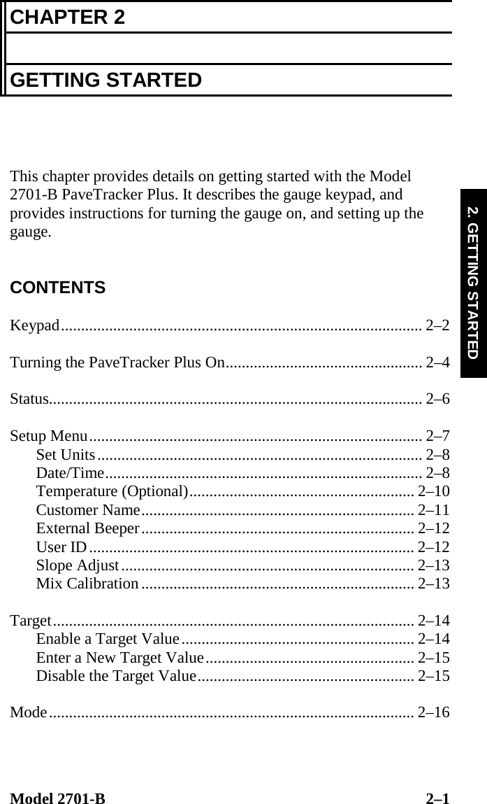  Model 2701-B  2–1 2. GETTING STARTED CHAPTER 2  GETTING STARTED    This chapter provides details on getting started with the Model 2701-B PaveTracker Plus. It describes the gauge keypad, and provides instructions for turning the gauge on, and setting up the gauge.   CONTENTS  Keypad.......................................................................................... 2–2  Turning the PaveTracker Plus On................................................. 2–4  Status............................................................................................. 2–6  Setup Menu................................................................................... 2–7 Set Units................................................................................. 2–8 Date/Time............................................................................... 2–8 Temperature (Optional)........................................................ 2–10 Customer Name.................................................................... 2–11 External Beeper.................................................................... 2–12 User ID................................................................................. 2–12 Slope Adjust......................................................................... 2–13 Mix Calibration.................................................................... 2–13  Target.......................................................................................... 2–14 Enable a Target Value.......................................................... 2–14 Enter a New Target Value.................................................... 2–15 Disable the Target Value...................................................... 2–15  Mode........................................................................................... 2–16  