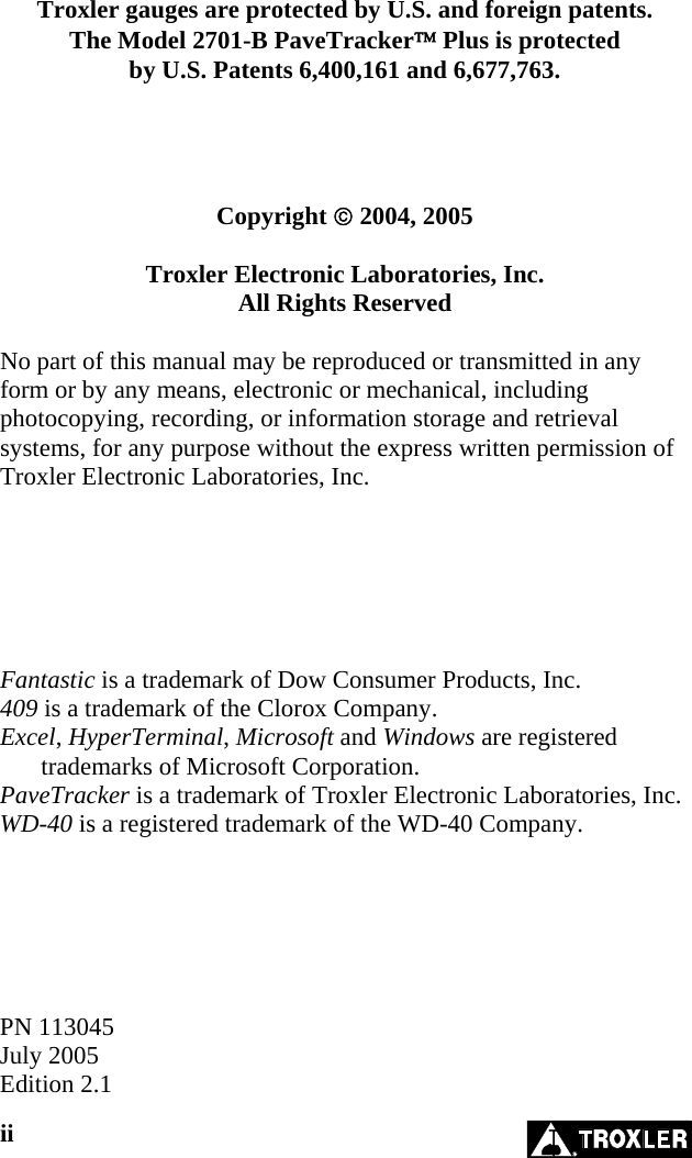     Troxler gauges are protected by U.S. and foreign patents. The Model 2701-B PaveTracker™ Plus is protected by U.S. Patents 6,400,161 and 6,677,763.     Copyright © 2004, 2005  Troxler Electronic Laboratories, Inc. All Rights Reserved  No part of this manual may be reproduced or transmitted in any form or by any means, electronic or mechanical, including photocopying, recording, or information storage and retrieval systems, for any purpose without the express written permission of Troxler Electronic Laboratories, Inc.       Fantastic is a trademark of Dow Consumer Products, Inc. 409 is a trademark of the Clorox Company. Excel, HyperTerminal, Microsoft and Windows are registered trademarks of Microsoft Corporation. PaveTracker is a trademark of Troxler Electronic Laboratories, Inc. WD-40 is a registered trademark of the WD-40 Company.       PN 113045 July 2005 Edition 2.1 ii   