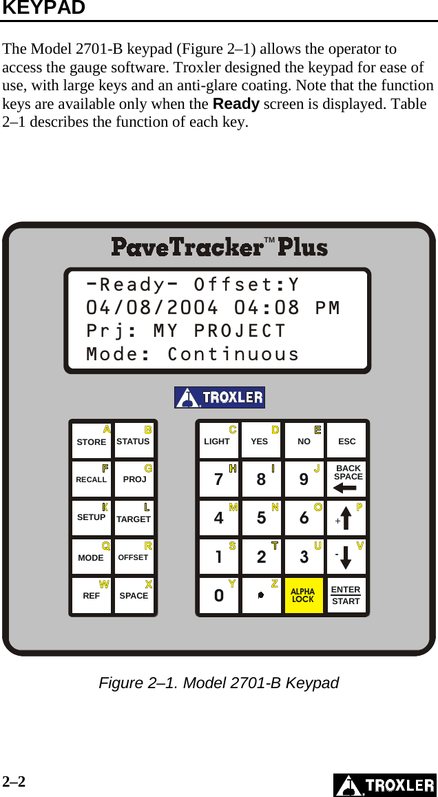 2–2   KEYPAD  The Model 2701-B keypad (Figure 2–1) allows the operator to access the gauge software. Troxler designed the keypad for ease of use, with large keys and an anti-glare coating. Note that the function keys are available only when the Ready screen is displayed. Table 2–1 describes the function of each key.      0147258369ENTERALPHALOCKREFMODETARGETOFFSETESCRECALLSTOREPROJSTATUS YES NOLIGHTBACKSPACESPACE START+-SETUPRTM-Ready- Offset:Y04/08/2004 04:08 PMPrj: MY PROJECTMode: Continuous  Figure 2–1. Model 2701-B Keypad 