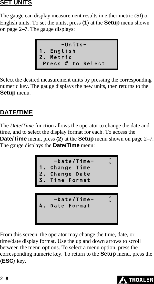 2–8   SET UNITS  The gauge can display measurement results in either metric (SI) or English units. To set the units, press ⟨1⟩ at the Setup menu shown on page 2–7. The gauge displays:        -Units- 1. English 2. Metric  Press # to Select  Select the desired measurement units by pressing the corresponding numeric key. The gauge displays the new units, then returns to the Setup menu.   DATE/TIME  The Date/Time function allows the operator to change the date and time, and to select the display format for each. To access the Date/Time menu, press ⟨2⟩ at the Setup menu shown on page 2–7. The gauge displays the Date/Time menu:      -Date/Time-     1. Change Time 2. Change Date 3. Time Format      -Date/Time-     4. Date Format    From this screen, the operator may change the time, date, or time/date display format. Use the up and down arrows to scroll between the menu options. To select a menu option, press the corresponding numeric key. To return to the Setup menu, press the ⟨ESC⟩ key. 