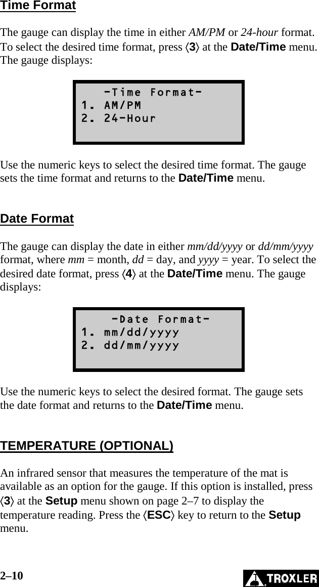 2–10   Time Format  The gauge can display the time in either AM/PM or 24-hour format. To select the desired time format, press ⟨3⟩ at the Date/Time menu. The gauge displays:     -Time Format- 1. AM/PM 2. 24-Hour   Use the numeric keys to select the desired time format. The gauge sets the time format and returns to the Date/Time menu.   Date Format  The gauge can display the date in either mm/dd/yyyy or dd/mm/yyyy format, where mm = month, dd = day, and yyyy = year. To select the desired date format, press ⟨4⟩ at the Date/Time menu. The gauge displays:      -Date Format- 1. mm/dd/yyyy 2. dd/mm/yyyy   Use the numeric keys to select the desired format. The gauge sets the date format and returns to the Date/Time menu.   TEMPERATURE (OPTIONAL)  An infrared sensor that measures the temperature of the mat is available as an option for the gauge. If this option is installed, press ⟨3⟩ at the Setup menu shown on page 2–7 to display the temperature reading. Press the ⟨ESC⟩ key to return to the Setup menu.  